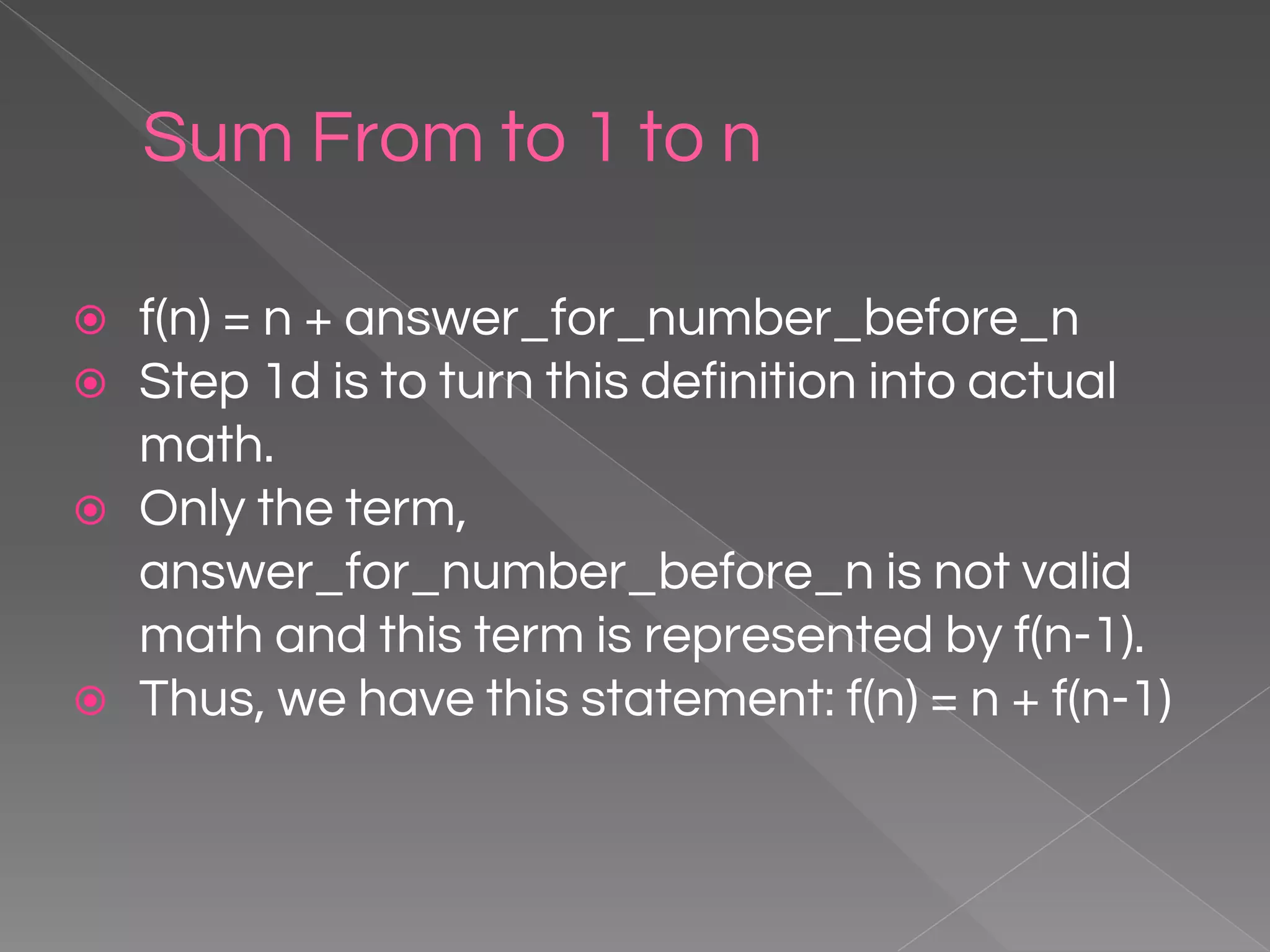Sum From to 1 to n ⦿ f(n) = n + answer_for_number_before_n ⦿ Step 1d is to turn this definition into actual math. ⦿ Only the term, answer_for_number_before_n is not valid math and this term is represented by f(n-1). ⦿ Thus, we have this statement: f(n) = n + f(n-1) 