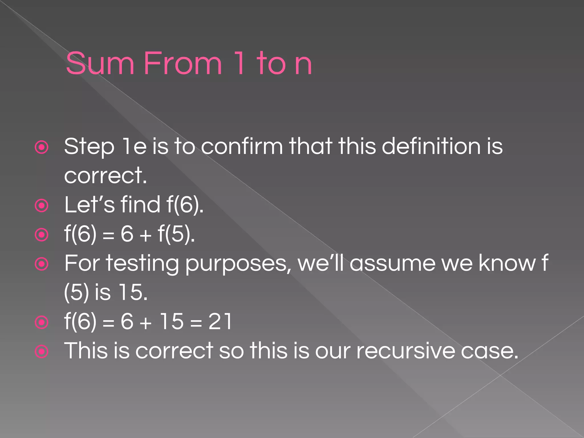 Sum From 1 to n ⦿ Step 1e is to confirm that this definition is correct. ⦿ Let’s find f(6). ⦿ f(6) = 6 + f(5). ⦿ For testing purposes, we’ll assume we know f (5) is 15. ⦿ f(6) = 6 + 15 = 21 ⦿ This is correct so this is our recursive case. 
