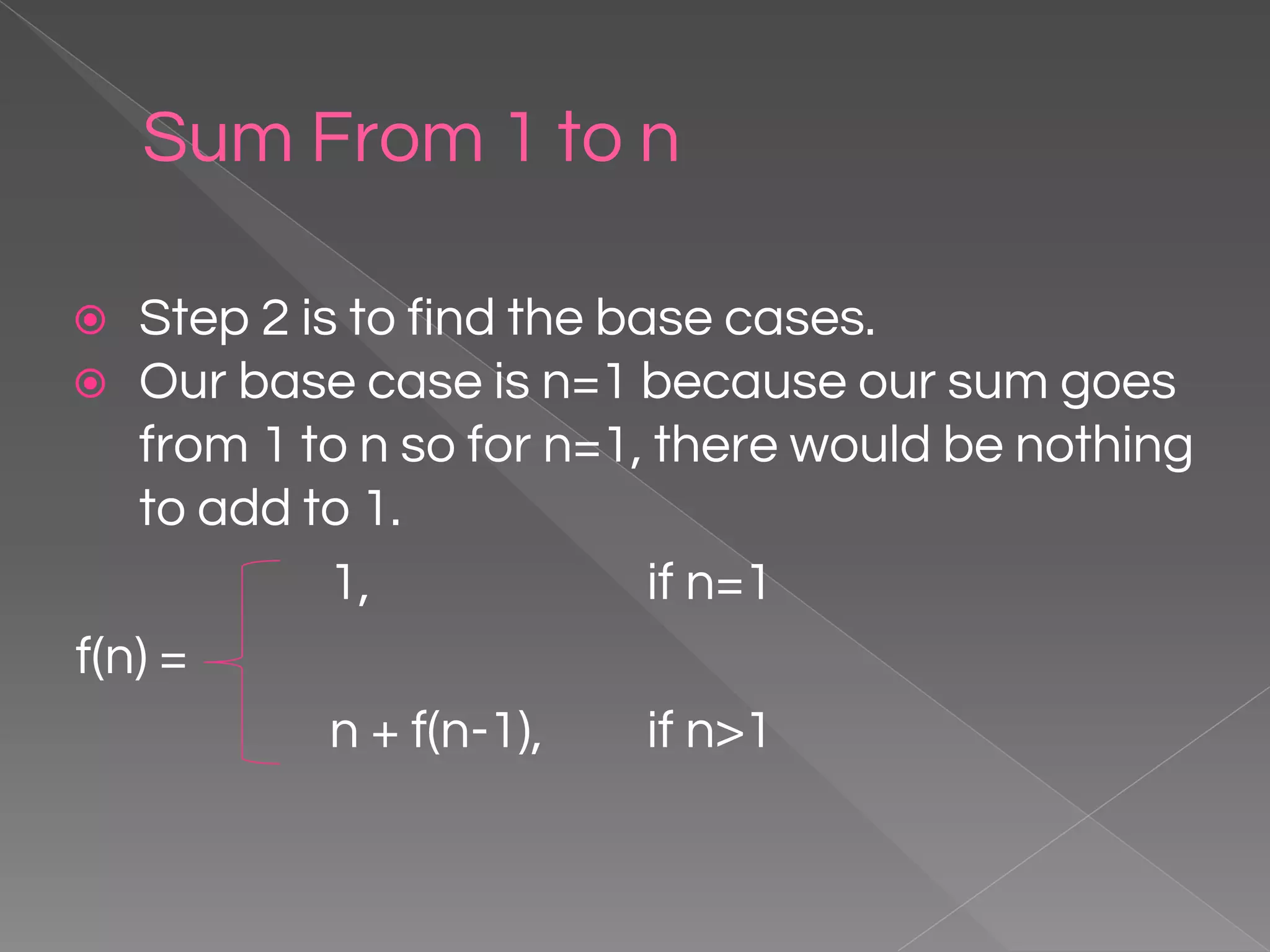 Sum From 1 to n ⦿ Step 2 is to find the base cases. ⦿ Our base case is n=1 because our sum goes from 1 to n so for n=1, there would be nothing to add to 1. 1, if n=1 f(n) = n + f(n-1), if n>1 
