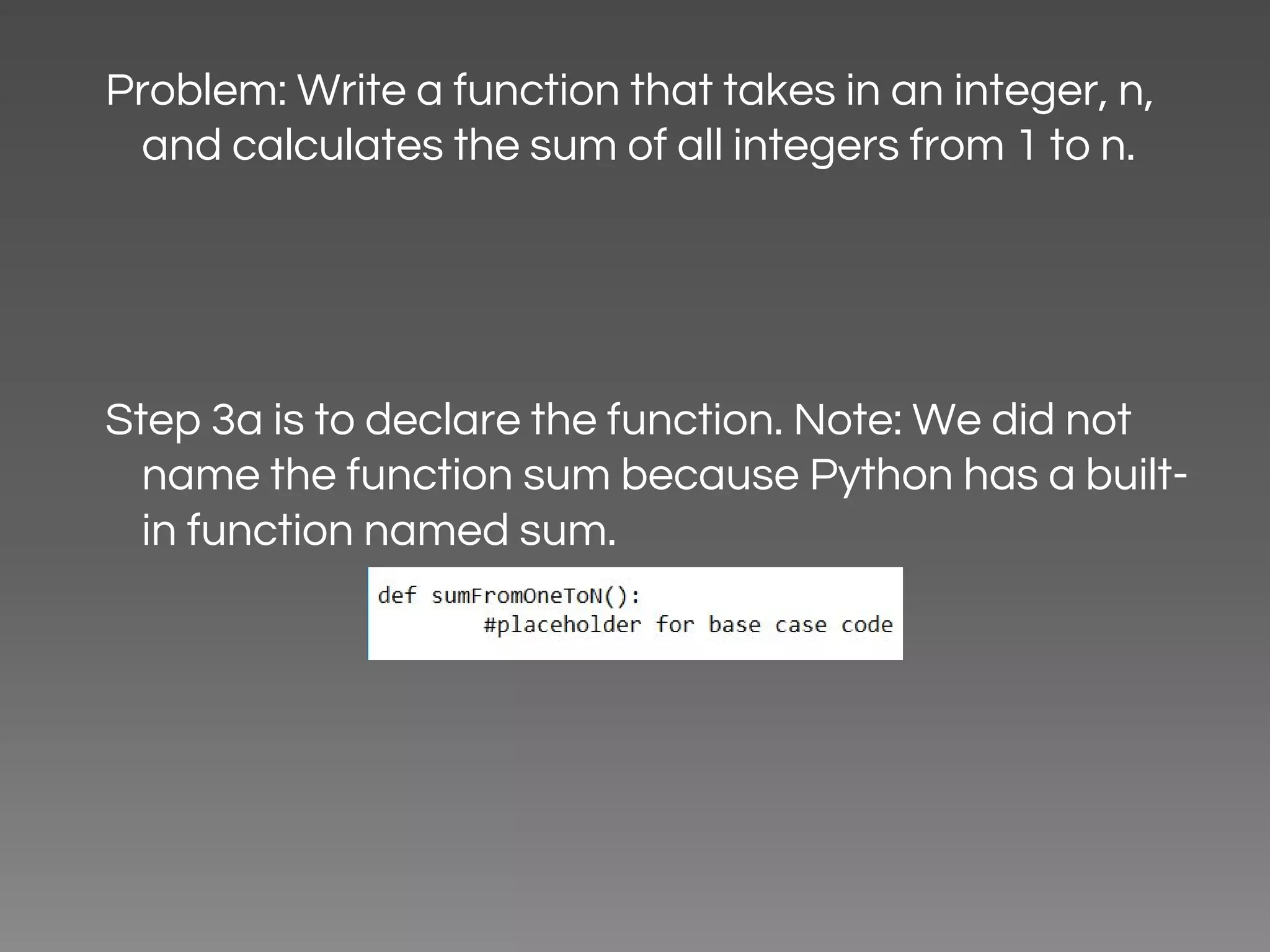Problem: Write a function that takes in an integer, n, and calculates the sum of all integers from 1 to n. Step 3a is to declare the function. Note: We did not name the function sum because Python has a built- in function named sum. 