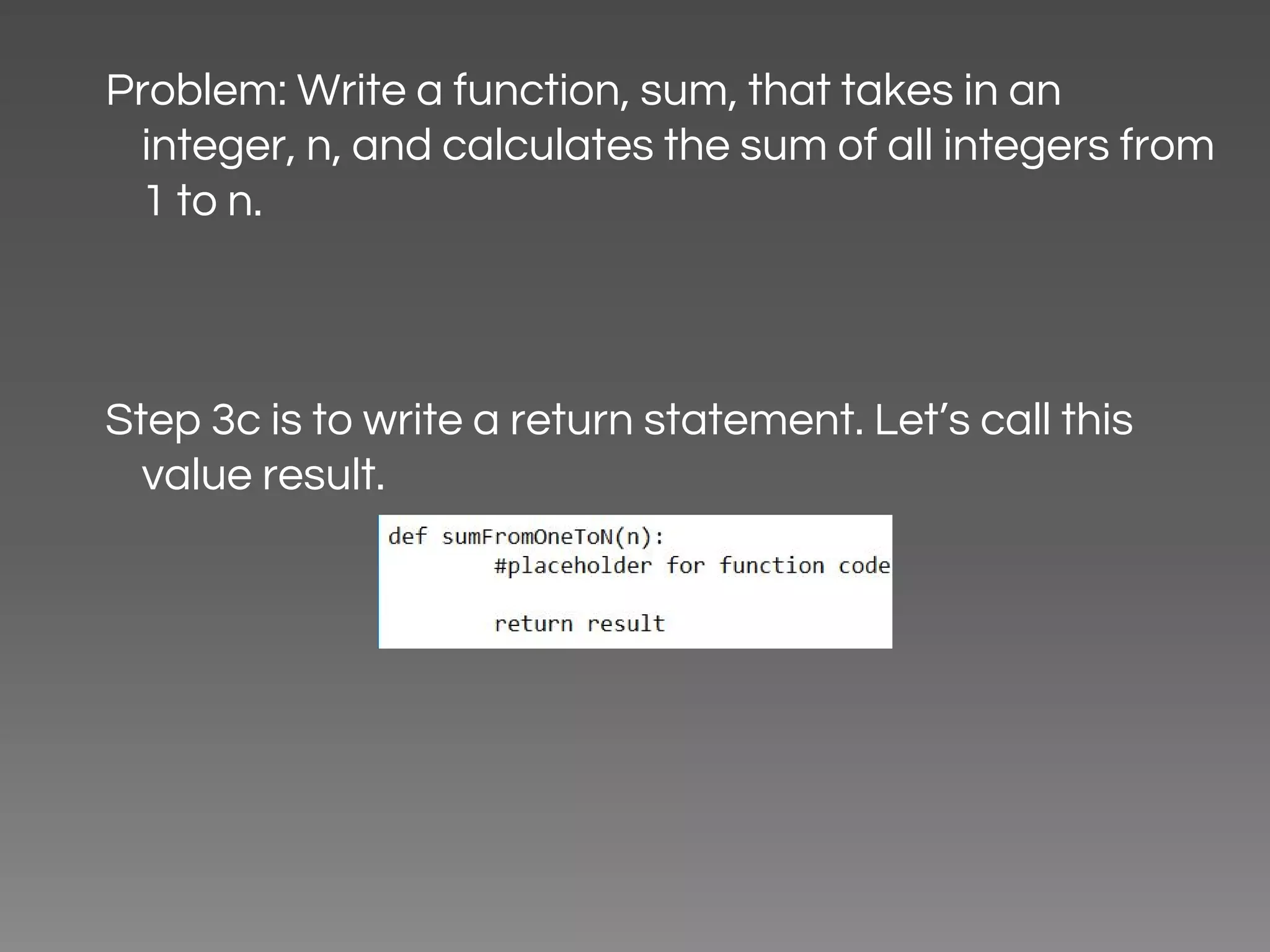 Problem: Write a function, sum, that takes in an integer, n, and calculates the sum of all integers from 1 to n. Step 3c is to write a return statement. Let’s call this value result. 
