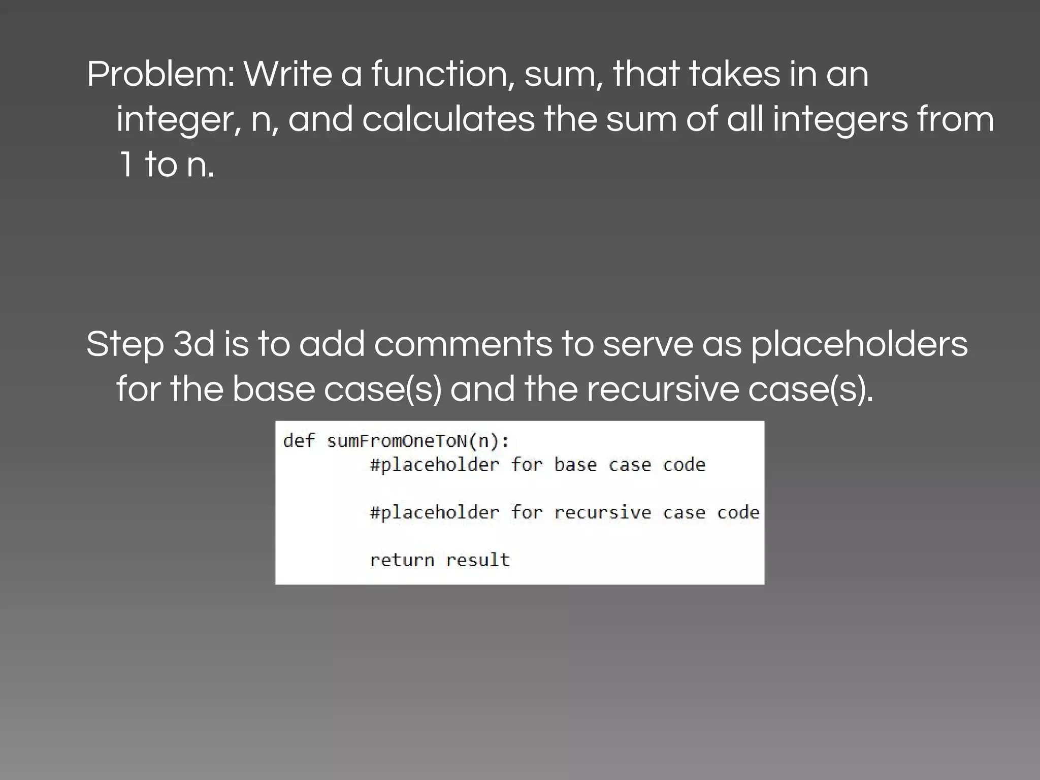 Problem: Write a function, sum, that takes in an integer, n, and calculates the sum of all integers from 1 to n. Step 3d is to add comments to serve as placeholders for the base case(s) and the recursive case(s). 