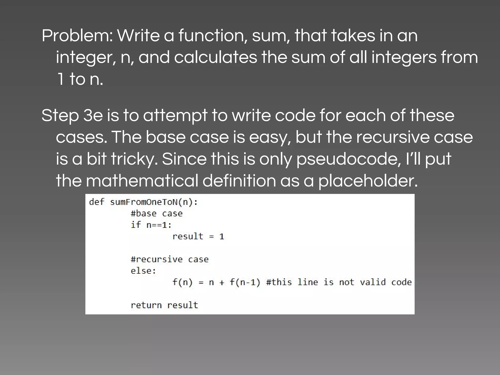 Problem: Write a function, sum, that takes in an integer, n, and calculates the sum of all integers from 1 to n. Step 3e is to attempt to write code for each of these cases. The base case is easy, but the recursive case is a bit tricky. Since this is only pseudocode, I’ll put the mathematical definition as a placeholder. 