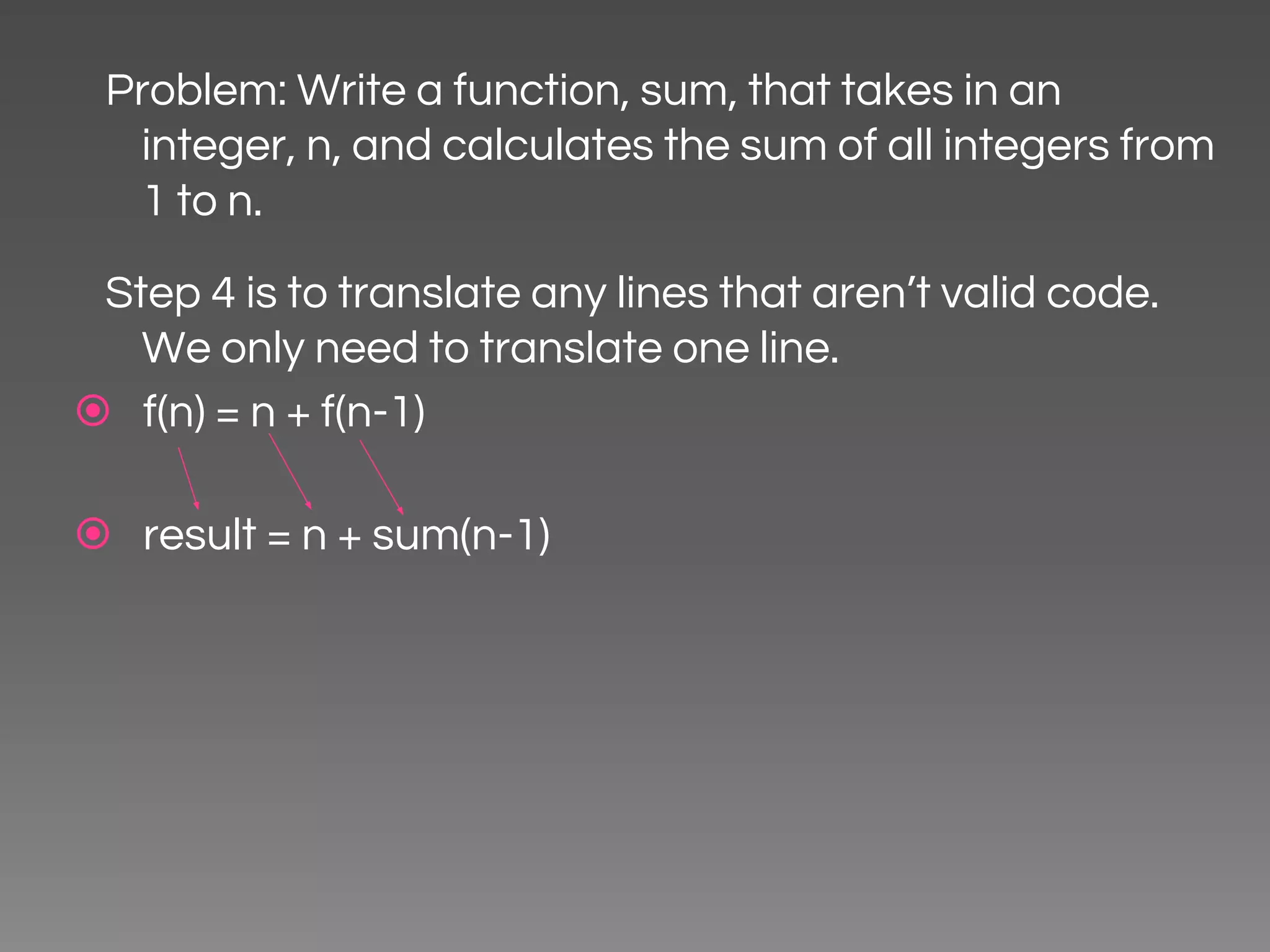 Problem: Write a function, sum, that takes in an integer, n, and calculates the sum of all integers from 1 to n. Step 4 is to translate any lines that aren’t valid code. We only need to translate one line. ⦿ f(n) = n + f(n-1) ⦿ result = n + sum(n-1) 