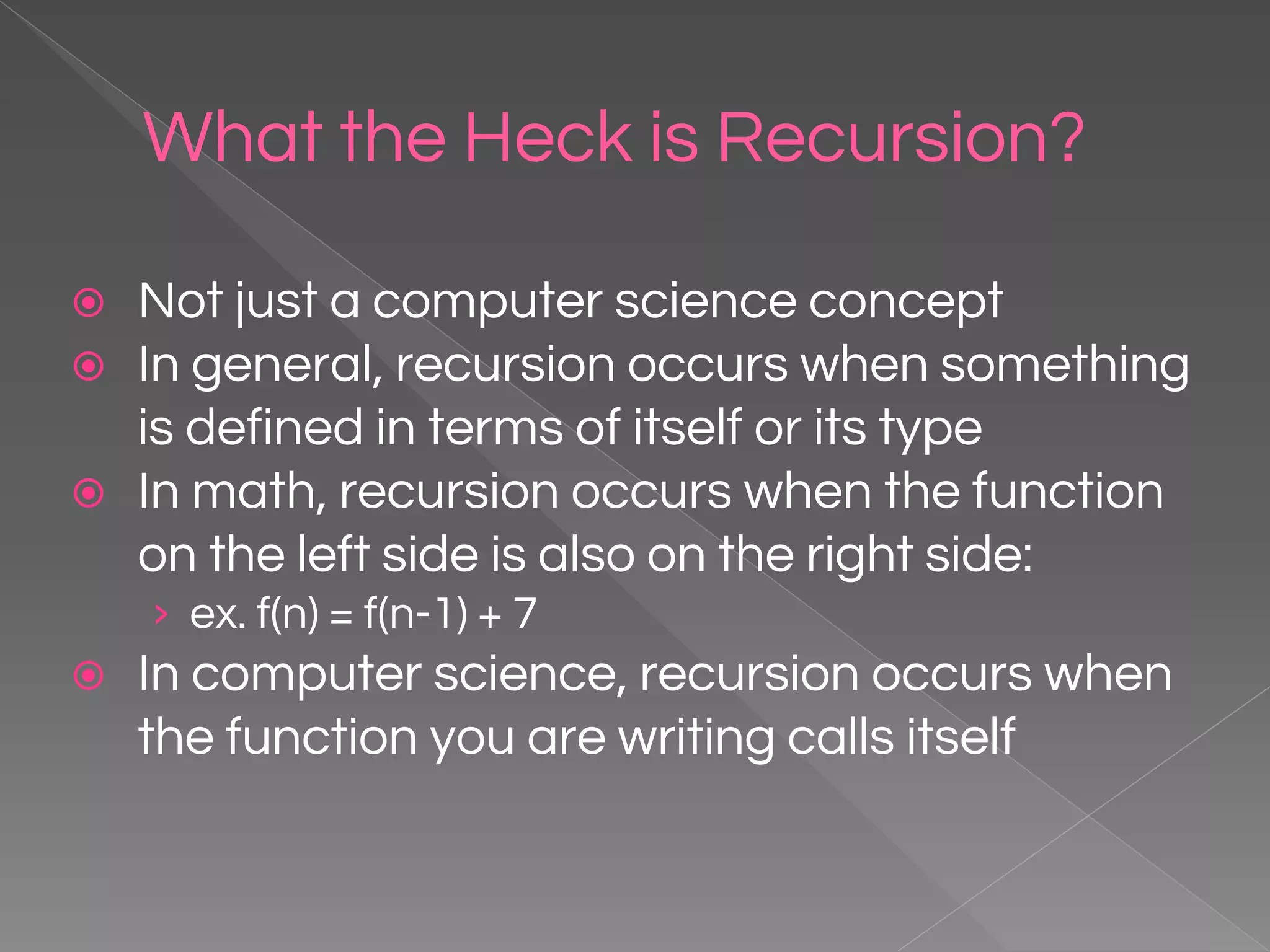 What the Heck is Recursion? ⦿ Not just a computer science concept ⦿ In general, recursion occurs when something is defined in terms of itself or its type ⦿ In math, recursion occurs when the function on the left side is also on the right side: › ex. f(n) = f(n-1) + 7 ⦿ In computer science, recursion occurs when the function you are writing calls itself 