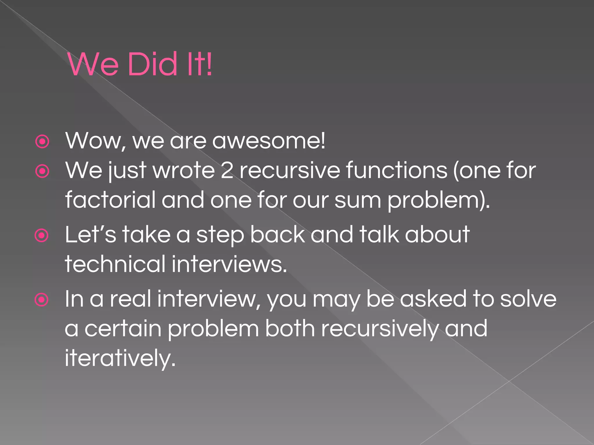 We Did It! ⦿ Wow, we are awesome! ⦿ We just wrote 2 recursive functions (one for factorial and one for our sum problem). ⦿ Let’s take a step back and talk about technical interviews. ⦿ In a real interview, you may be asked to solve a certain problem both recursively and iteratively. 