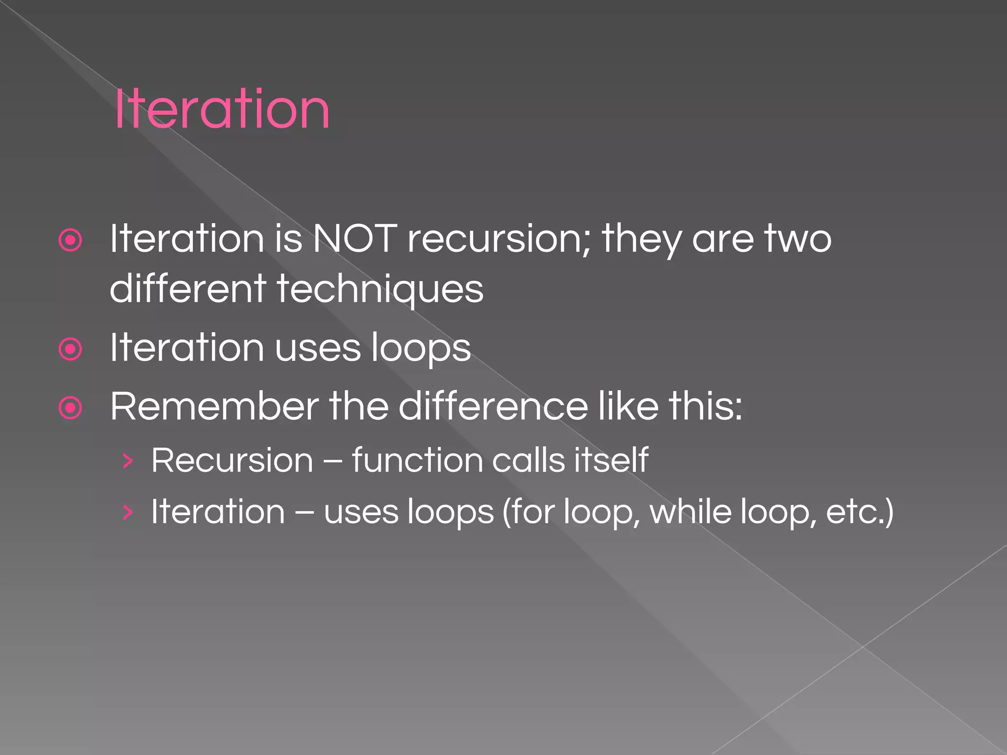 Iteration ⦿ Iteration is NOT recursion; they are two different techniques ⦿ Iteration uses loops ⦿ Remember the difference like this: › Recursion – function calls itself › Iteration – uses loops (for loop, while loop, etc.) 
