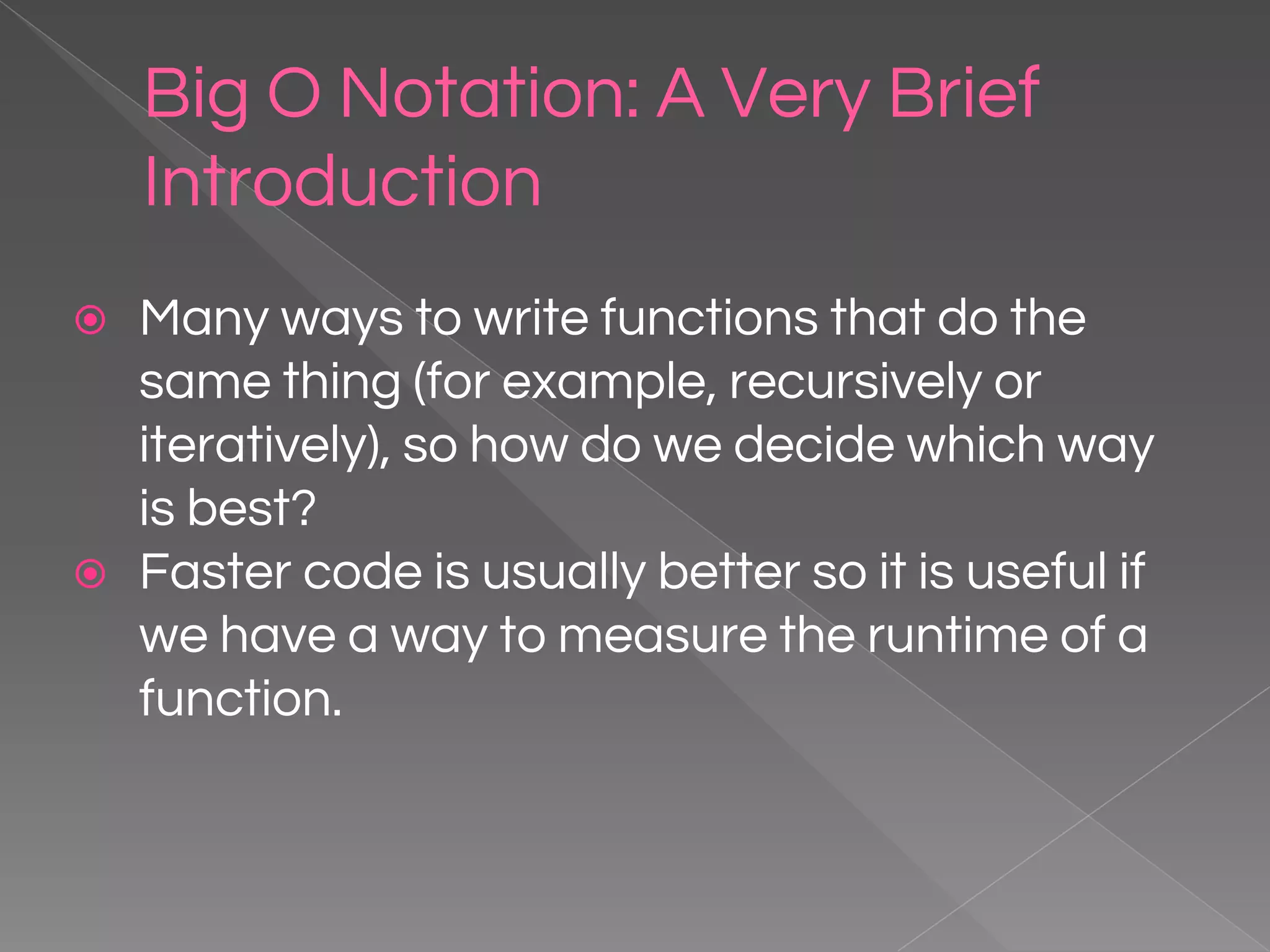 Big O Notation: A Very Brief Introduction ⦿ Many ways to write functions that do the same thing (for example, recursively or iteratively), so how do we decide which way is best? ⦿ Faster code is usually better so it is useful if we have a way to measure the runtime of a function. 