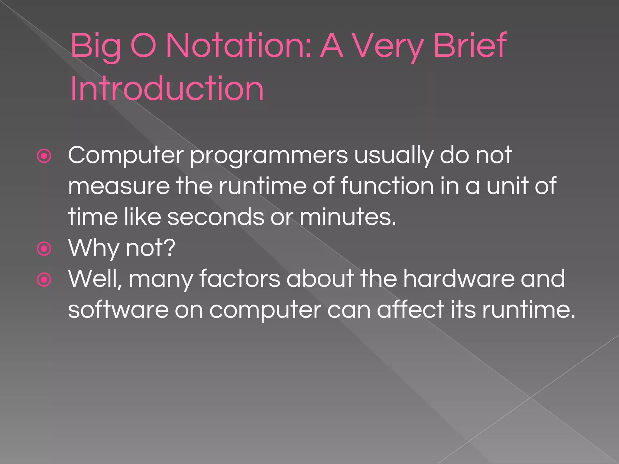 Big O Notation: A Very Brief Introduction ⦿ Computer programmers usually do not measure the runtime of function in a unit of time like seconds or minutes. ⦿ Why not? ⦿ Well, many factors about the hardware and software on computer can affect its runtime. 