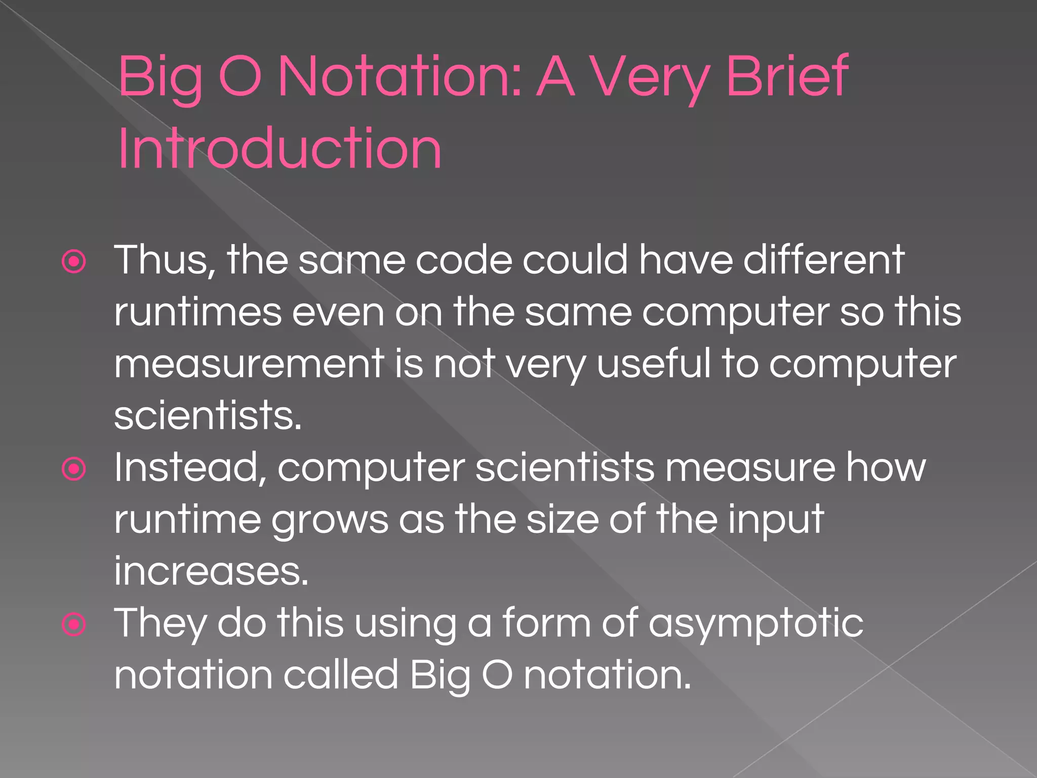 Big O Notation: A Very Brief Introduction ⦿ Thus, the same code could have different runtimes even on the same computer so this measurement is not very useful to computer scientists. ⦿ Instead, computer scientists measure how runtime grows as the size of the input increases. ⦿ They do this using a form of asymptotic notation called Big O notation. 