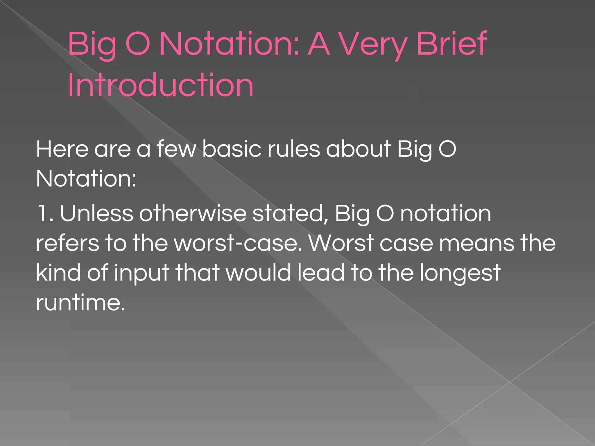 Big O Notation: A Very Brief Introduction Here are a few basic rules about Big O Notation: 1. Unless otherwise stated, Big O notation refers to the worst-case. Worst case means the kind of input that would lead to the longest runtime. 