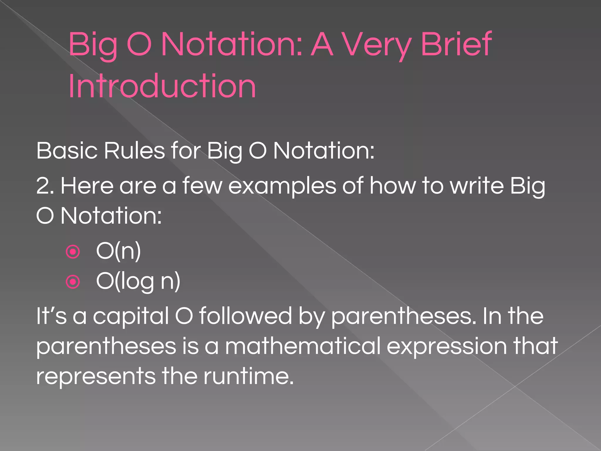 Big O Notation: A Very Brief Introduction Basic Rules for Big O Notation: 2. Here are a few examples of how to write Big O Notation: ⦿ O(n) ⦿ O(log n) It’s a capital O followed by parentheses. In the parentheses is a mathematical expression that represents the runtime. 