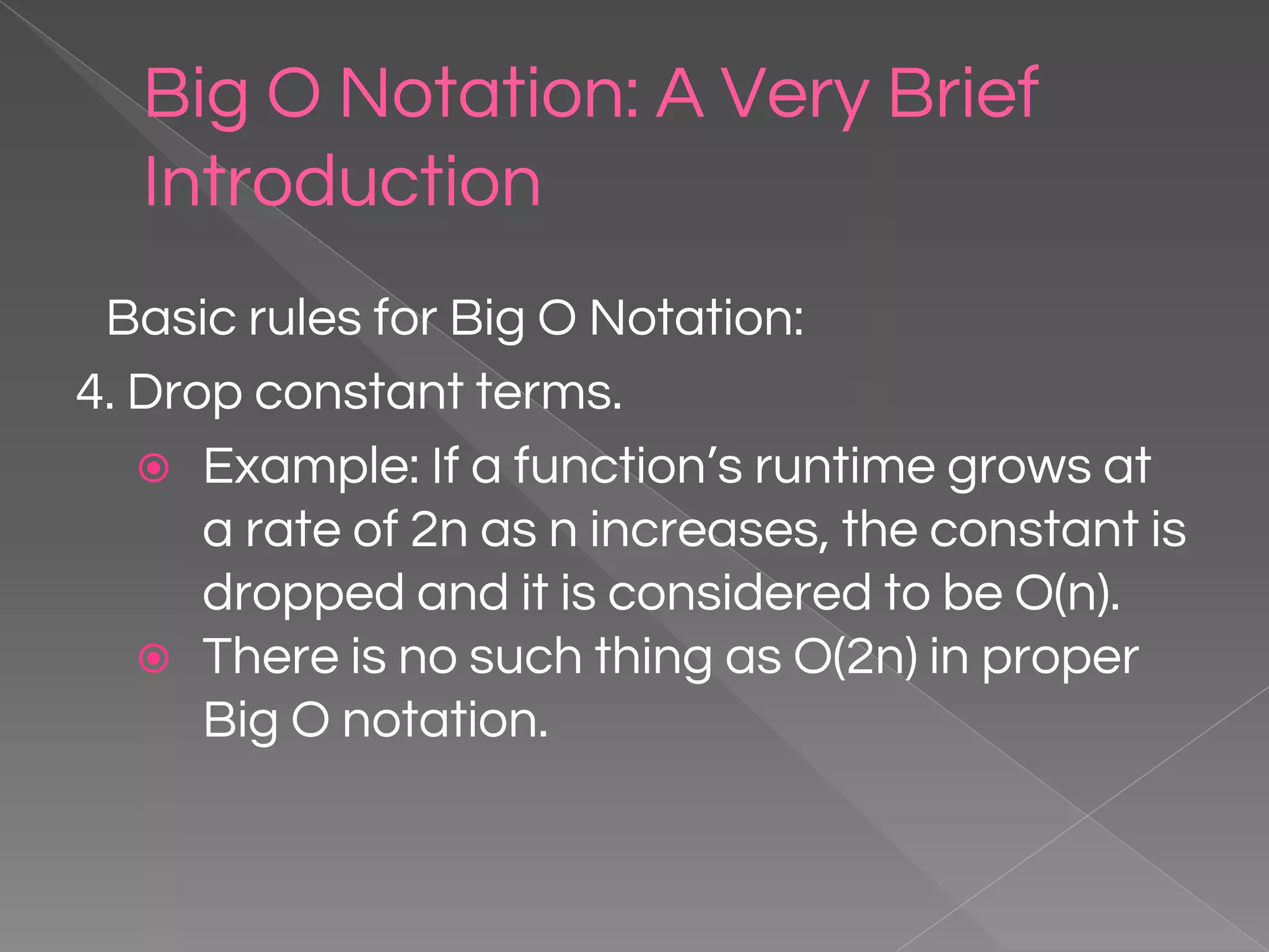 Big O Notation: A Very Brief Introduction Basic rules for Big O Notation: 4. Drop constant terms. ⦿ Example: If a function’s runtime grows at a rate of 2n as n increases, the constant is dropped and it is considered to be O(n). ⦿ There is no such thing as O(2n) in proper Big O notation. 
