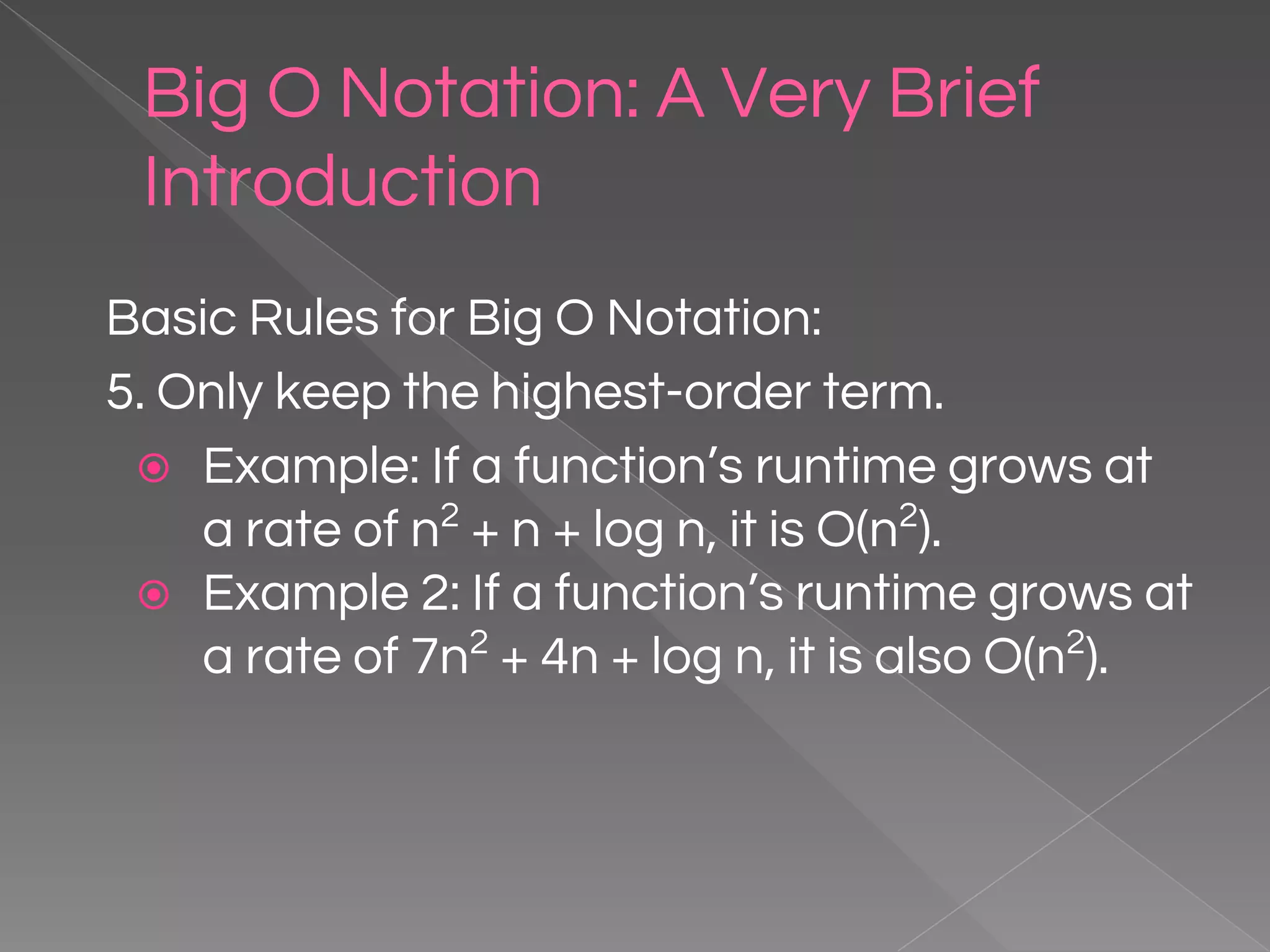 Big O Notation: A Very Brief Introduction Basic Rules for Big O Notation: 5. Only keep the highest-order term. ⦿ Example: If a function’s runtime grows at a rate of n2 + n + log n, it is O(n2 ). ⦿ Example 2: If a function’s runtime grows at a rate of 7n2 + 4n + log n, it is also O(n2 ). 