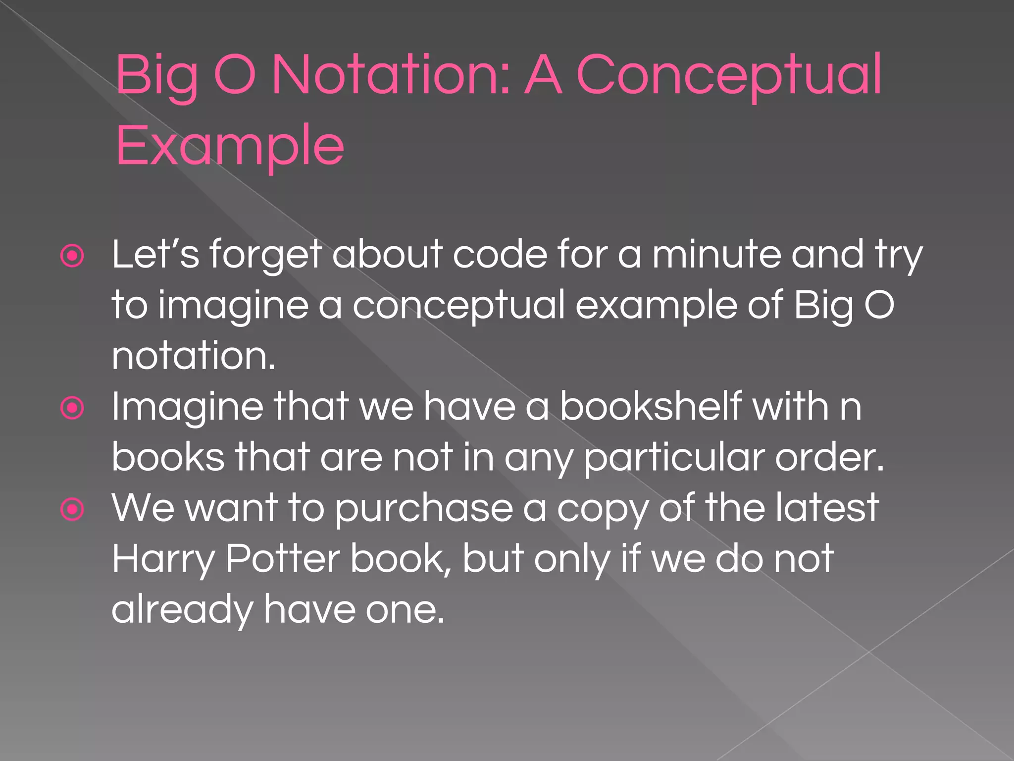Big O Notation: A Conceptual Example ⦿ Let’s forget about code for a minute and try to imagine a conceptual example of Big O notation. ⦿ Imagine that we have a bookshelf with n books that are not in any particular order. ⦿ We want to purchase a copy of the latest Harry Potter book, but only if we do not already have one. 