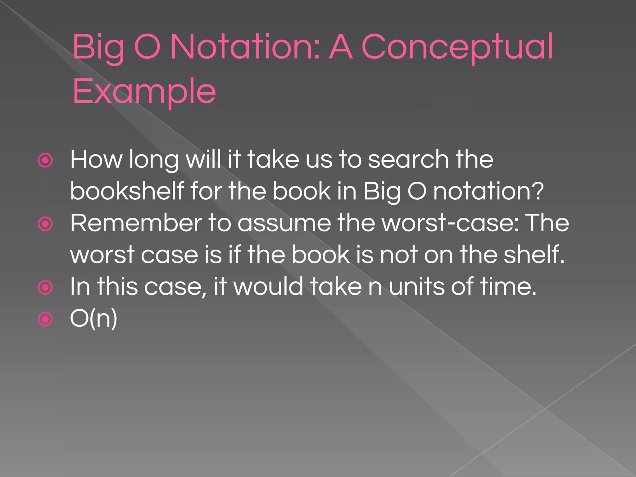 Big O Notation: A Conceptual Example ⦿ How long will it take us to search the bookshelf for the book in Big O notation? ⦿ Remember to assume the worst-case: The worst case is if the book is not on the shelf. ⦿ In this case, it would take n units of time. ⦿ O(n) 