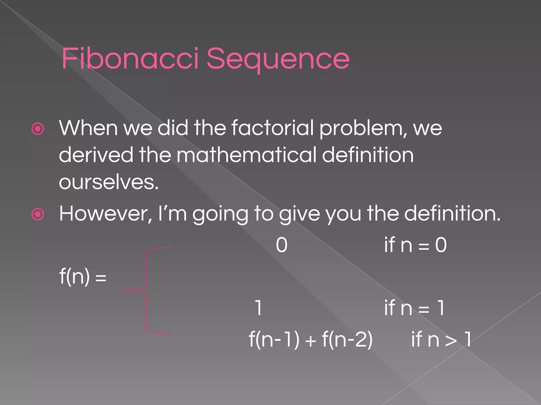 Fibonacci Sequence ⦿ When we did the factorial problem, we derived the mathematical definition ourselves. ⦿ However, I’m going to give you the definition. 0 if n = 0 f(n) = 1 if n = 1 f(n-1) + f(n-2) if n > 1 