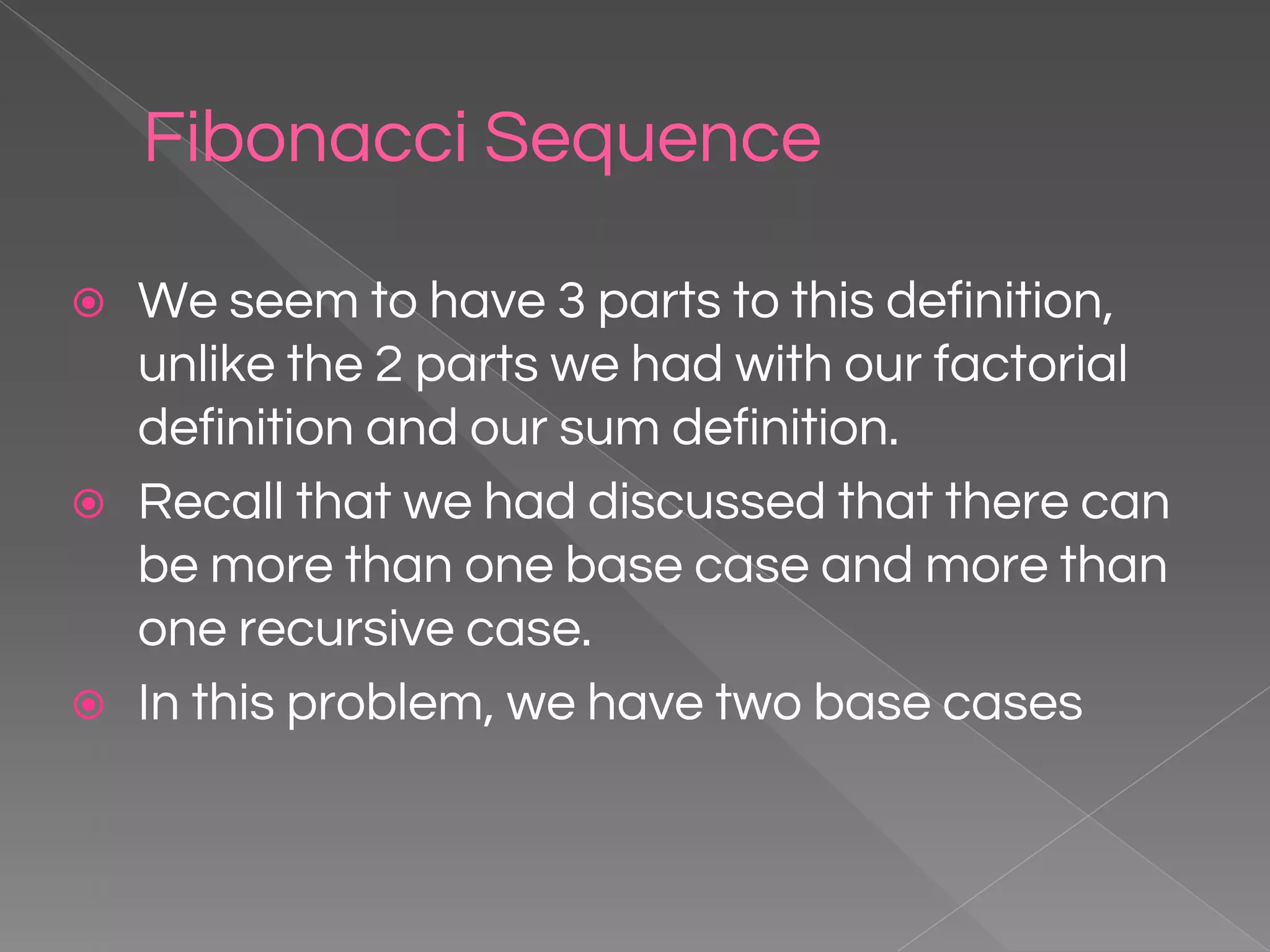 Fibonacci Sequence ⦿ We seem to have 3 parts to this definition, unlike the 2 parts we had with our factorial definition and our sum definition. ⦿ Recall that we had discussed that there can be more than one base case and more than one recursive case. ⦿ In this problem, we have two base cases 