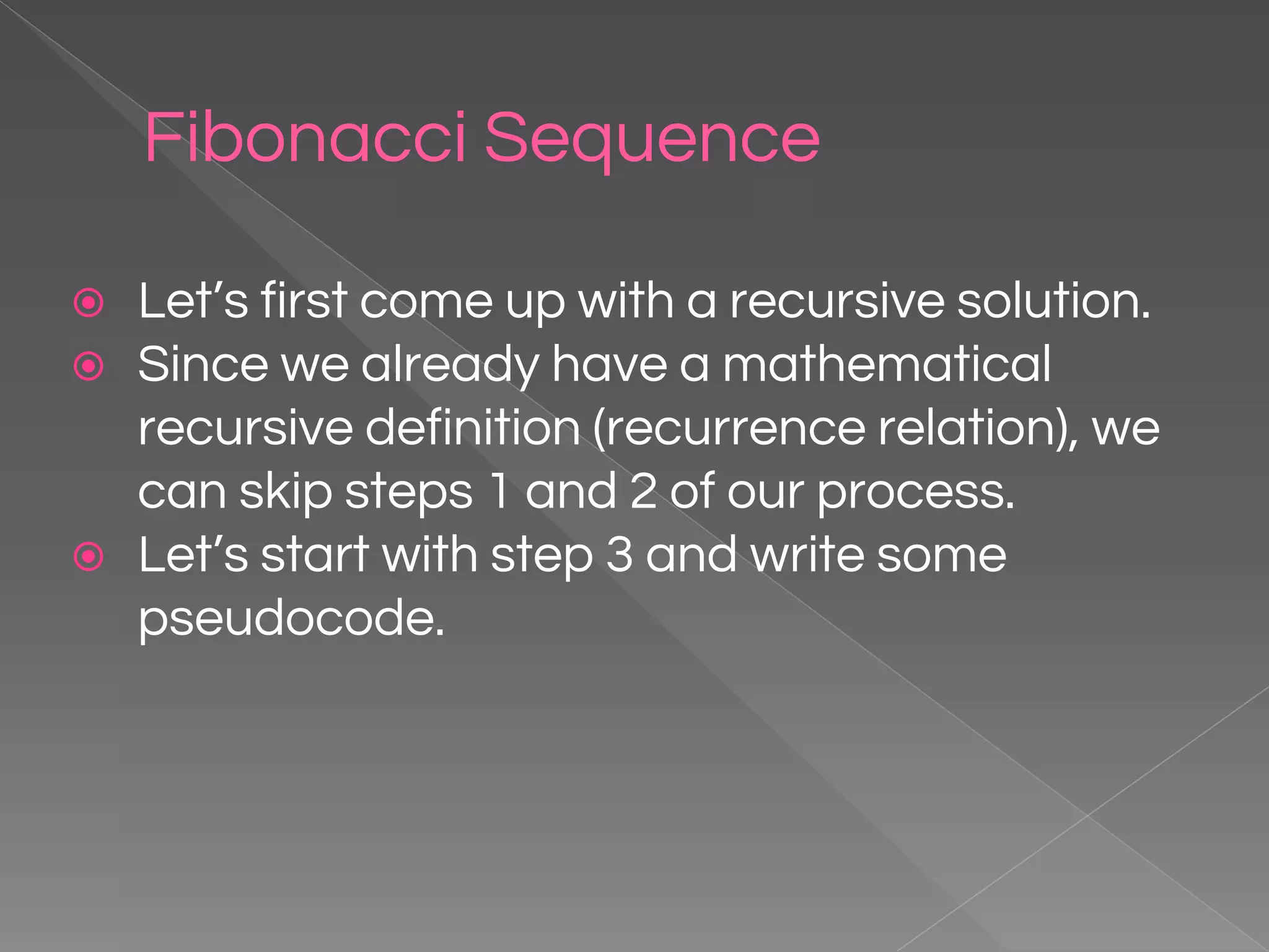 Fibonacci Sequence ⦿ Let’s first come up with a recursive solution. ⦿ Since we already have a mathematical recursive definition (recurrence relation), we can skip steps 1 and 2 of our process. ⦿ Let’s start with step 3 and write some pseudocode. 