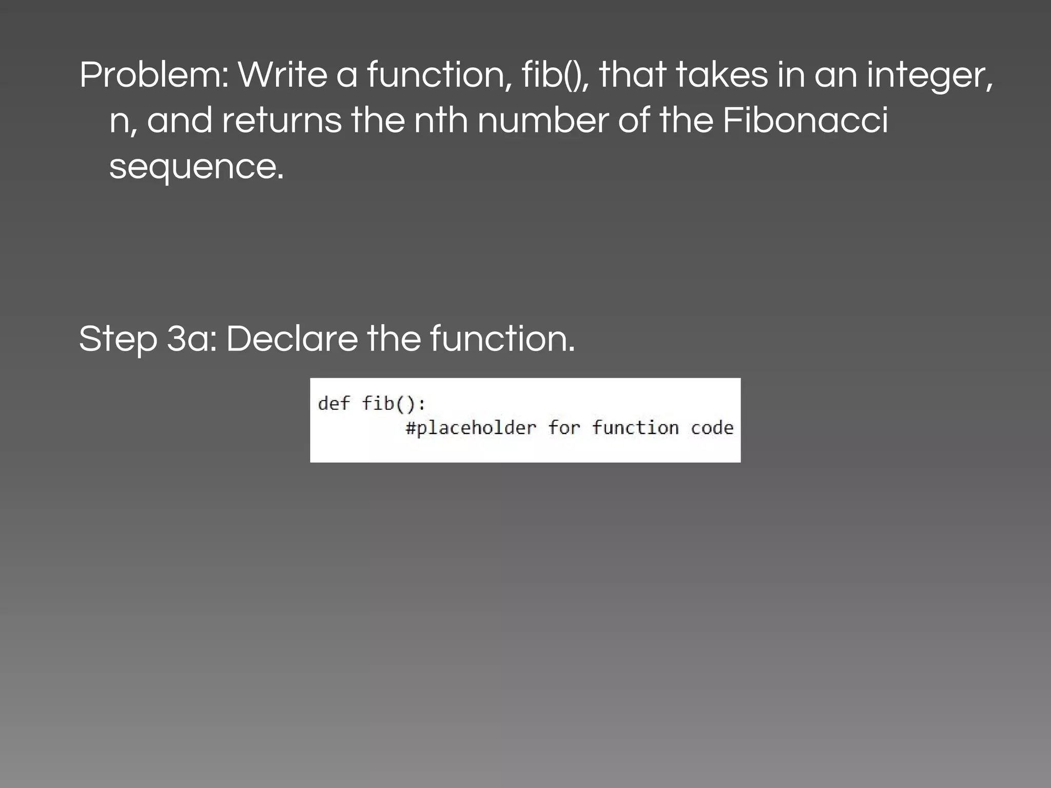 Problem: Write a function, fib(), that takes in an integer, n, and returns the nth number of the Fibonacci sequence. Step 3a: Declare the function. 