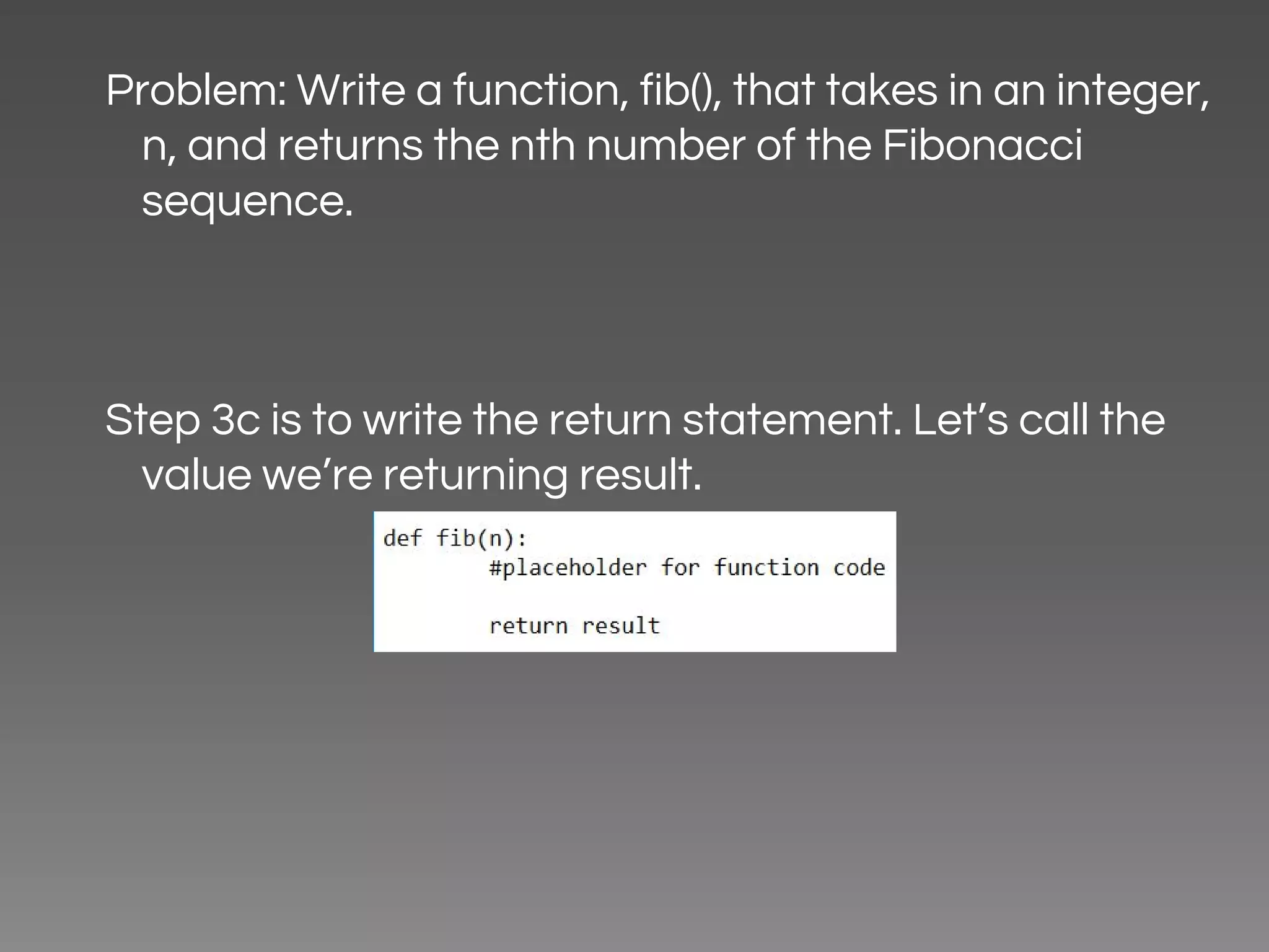 Problem: Write a function, fib(), that takes in an integer, n, and returns the nth number of the Fibonacci sequence. Step 3c is to write the return statement. Let’s call the value we’re returning result. 