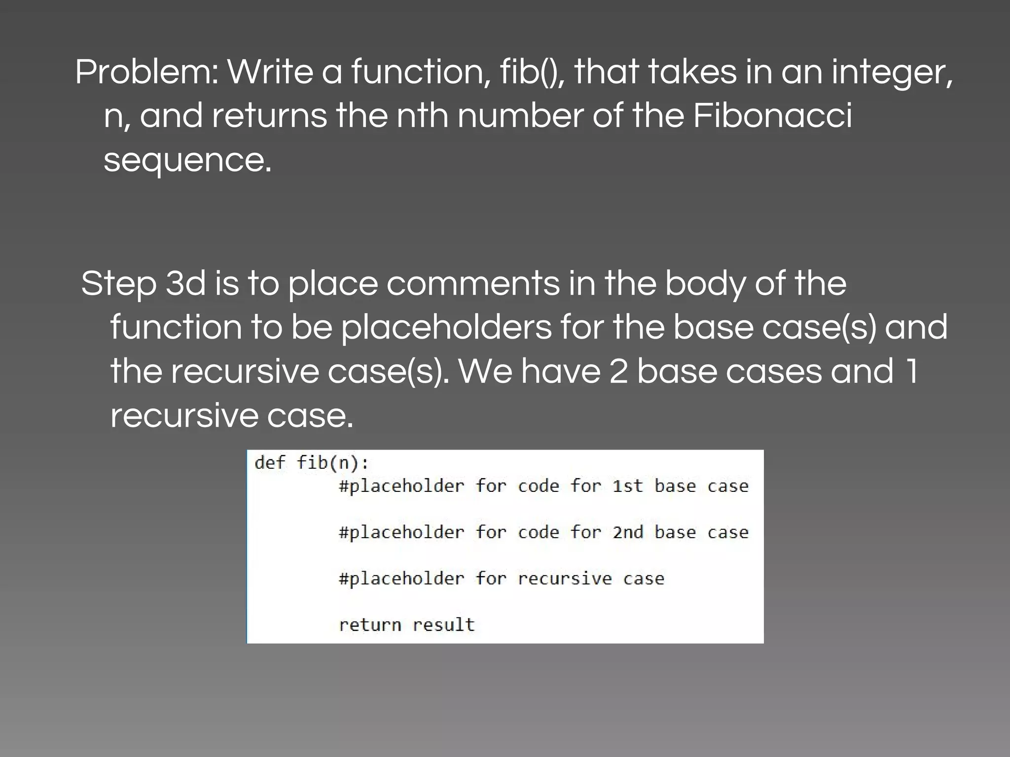 Problem: Write a function, fib(), that takes in an integer, n, and returns the nth number of the Fibonacci sequence. Step 3d is to place comments in the body of the function to be placeholders for the base case(s) and the recursive case(s). We have 2 base cases and 1 recursive case. 