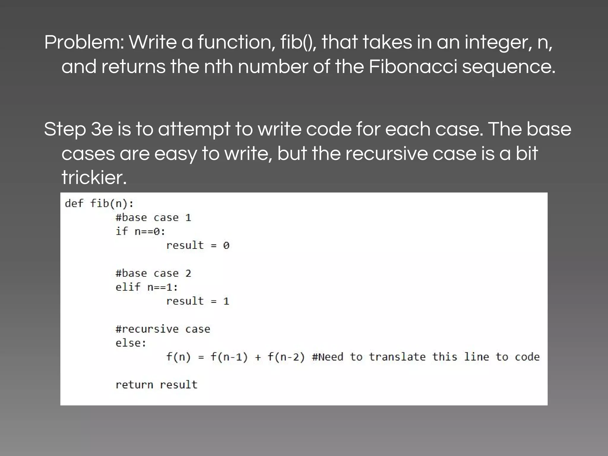 Problem: Write a function, fib(), that takes in an integer, n, and returns the nth number of the Fibonacci sequence. Step 3e is to attempt to write code for each case. The base cases are easy to write, but the recursive case is a bit trickier. 