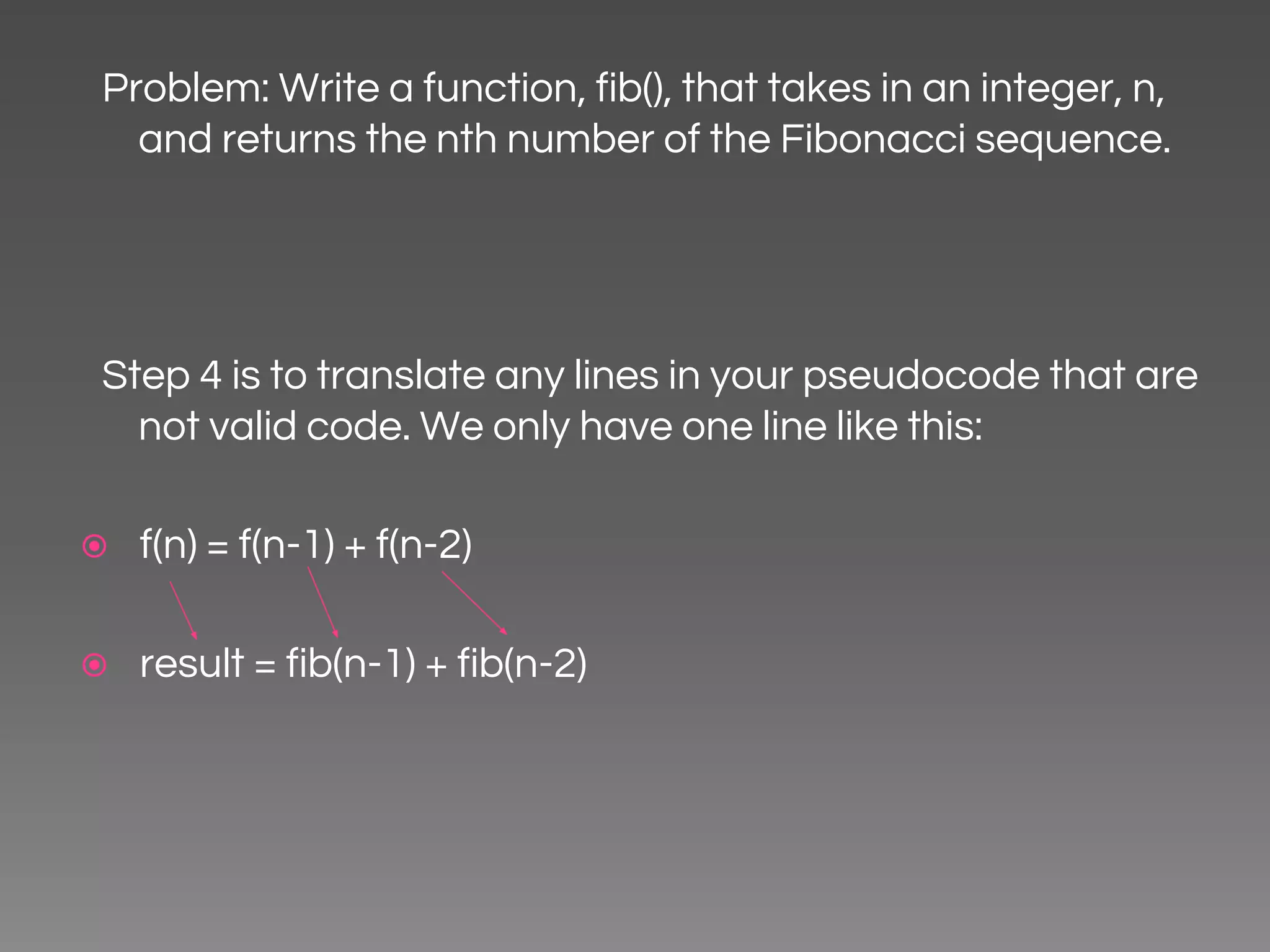 Problem: Write a function, fib(), that takes in an integer, n, and returns the nth number of the Fibonacci sequence. Step 4 is to translate any lines in your pseudocode that are not valid code. We only have one line like this: ⦿ f(n) = f(n-1) + f(n-2) ⦿ result = fib(n-1) + fib(n-2) 