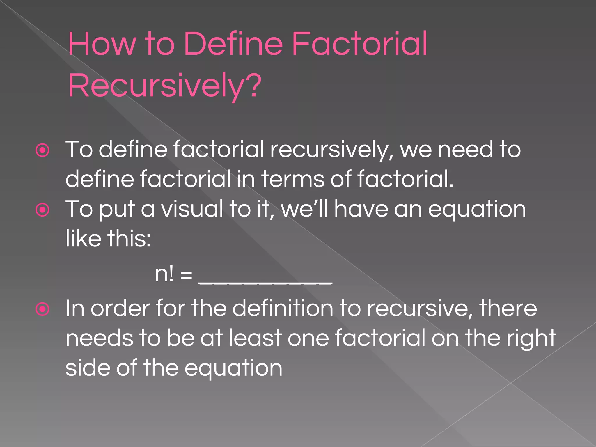 How to Define Factorial Recursively? ⦿ To define factorial recursively, we need to define factorial in terms of factorial. ⦿ To put a visual to it, we’ll have an equation like this: n! = _________ ⦿ In order for the definition to recursive, there needs to be at least one factorial on the right side of the equation 