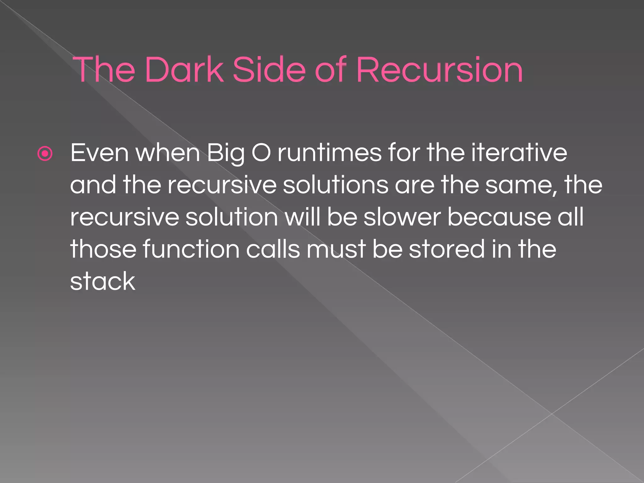 The Dark Side of Recursion ⦿ Even when Big O runtimes for the iterative and the recursive solutions are the same, the recursive solution will be slower because all those function calls must be stored in the stack 