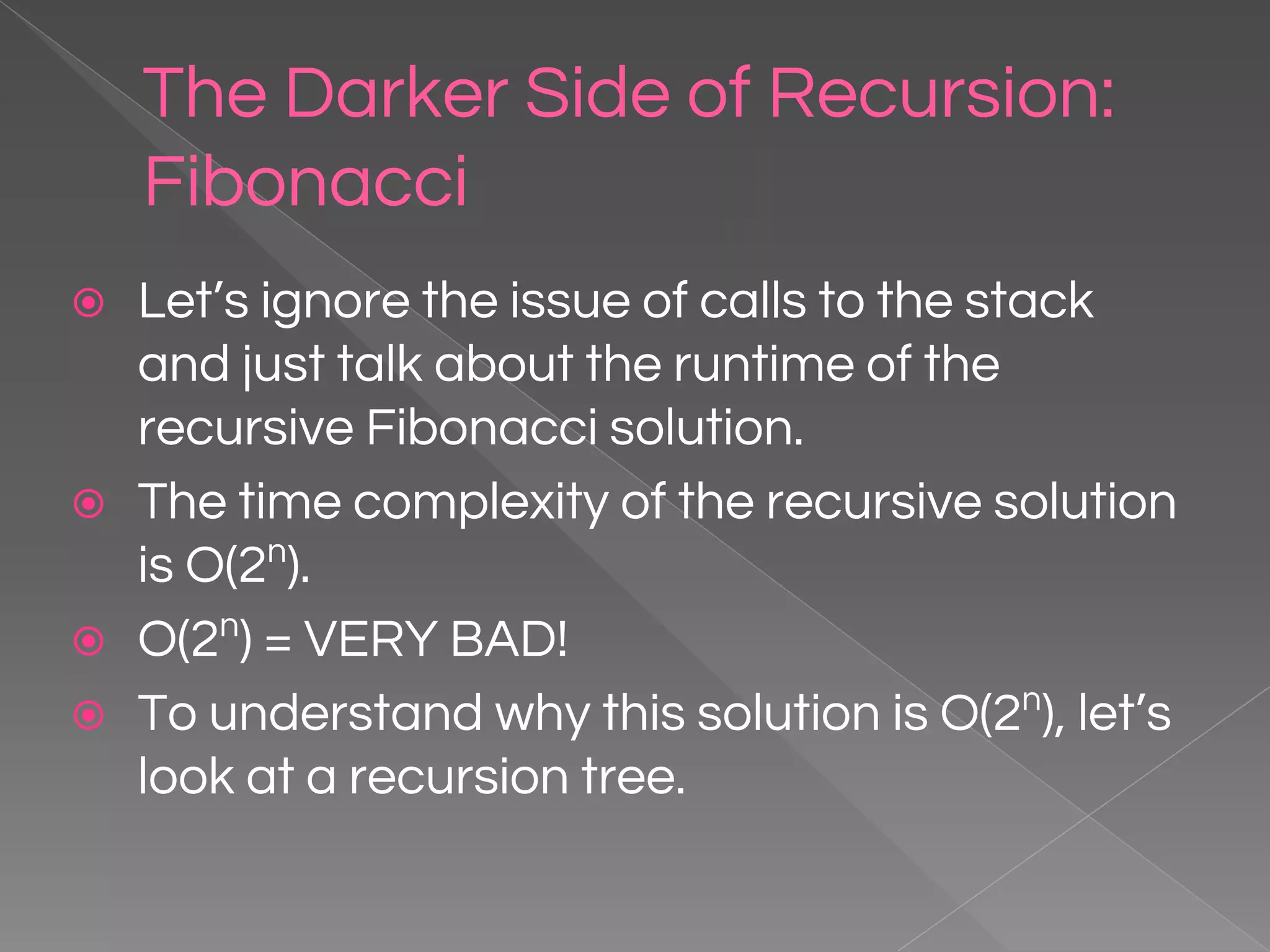 The Darker Side of Recursion: Fibonacci ⦿ Let’s ignore the issue of calls to the stack and just talk about the runtime of the recursive Fibonacci solution. ⦿ The time complexity of the recursive solution is O(2n ). ⦿ O(2n ) = VERY BAD! ⦿ To understand why this solution is O(2n ), let’s look at a recursion tree. 