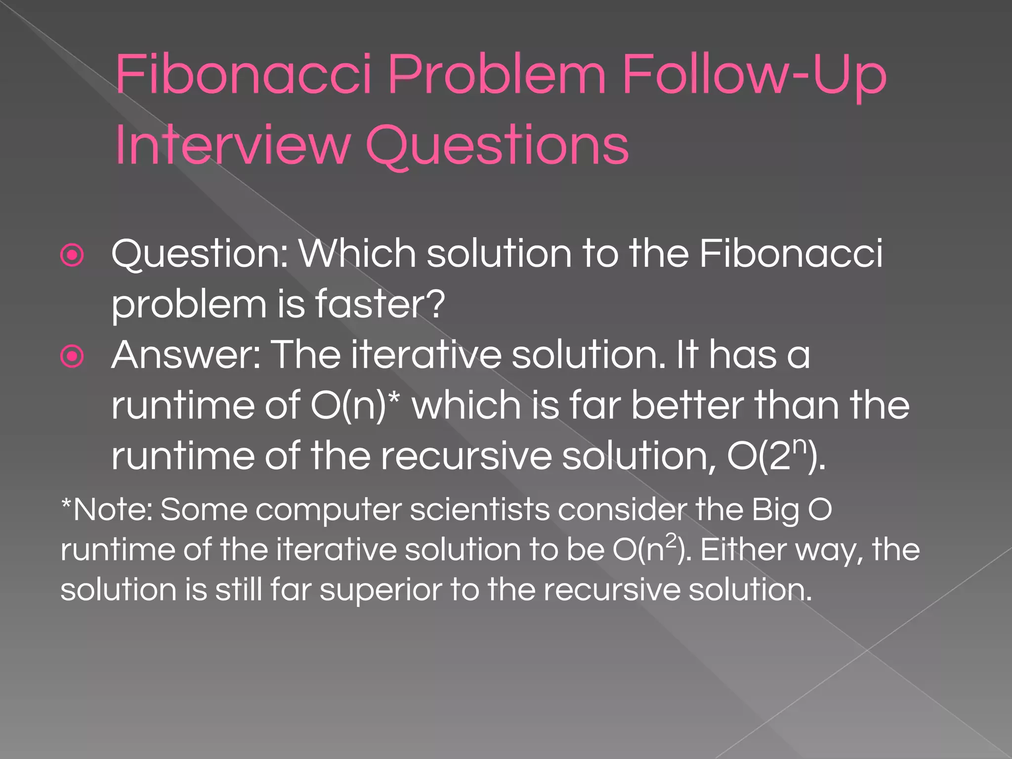 Fibonacci Problem Follow-Up Interview Questions ⦿ Question: Which solution to the Fibonacci problem is faster? ⦿ Answer: The iterative solution. It has a runtime of O(n)* which is far better than the runtime of the recursive solution, O(2n ). *Note: Some computer scientists consider the Big O runtime of the iterative solution to be O(n2 ). Either way, the solution is still far superior to the recursive solution. 