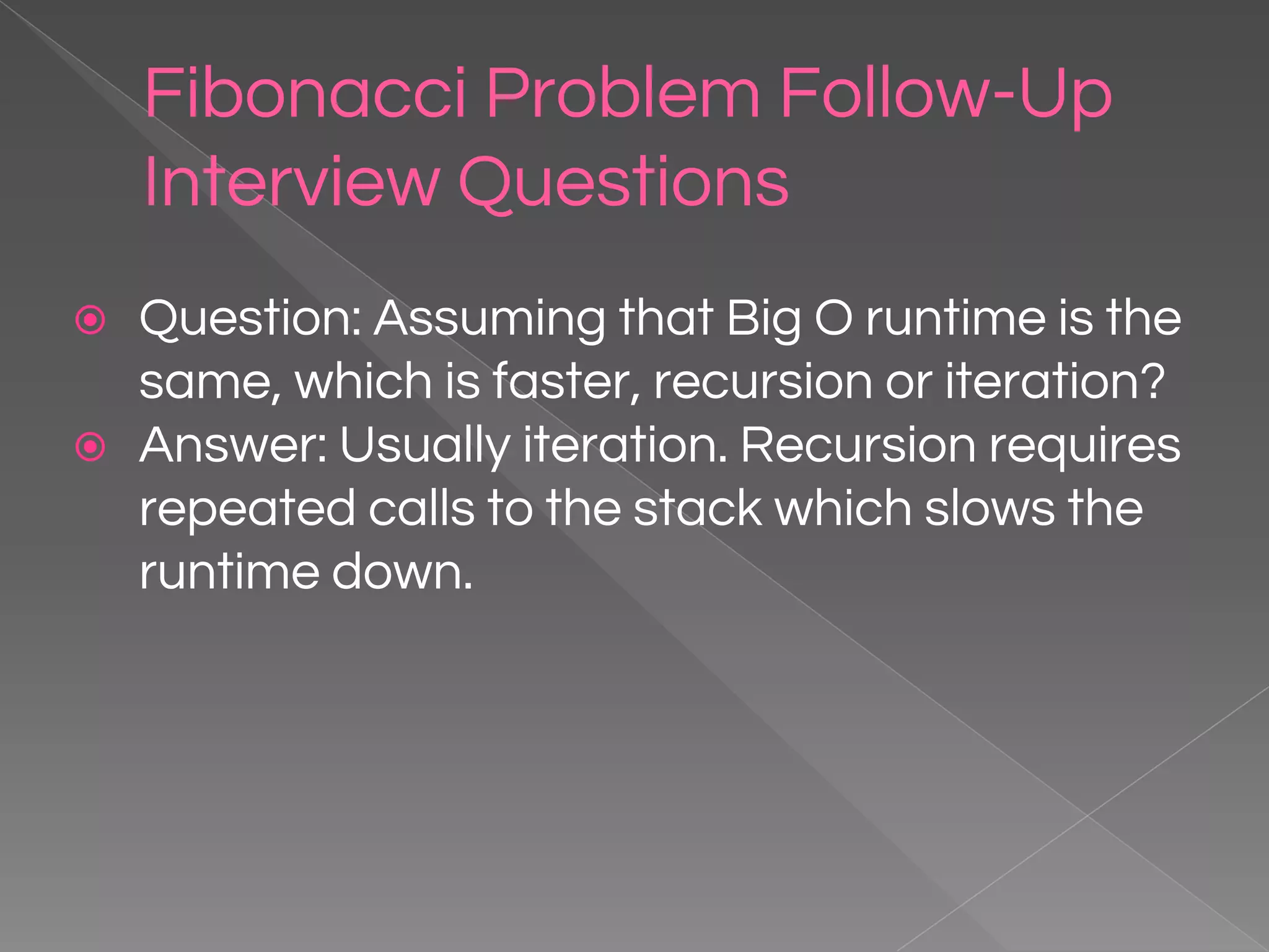 Fibonacci Problem Follow-Up Interview Questions ⦿ Question: Assuming that Big O runtime is the same, which is faster, recursion or iteration? ⦿ Answer: Usually iteration. Recursion requires repeated calls to the stack which slows the runtime down. 