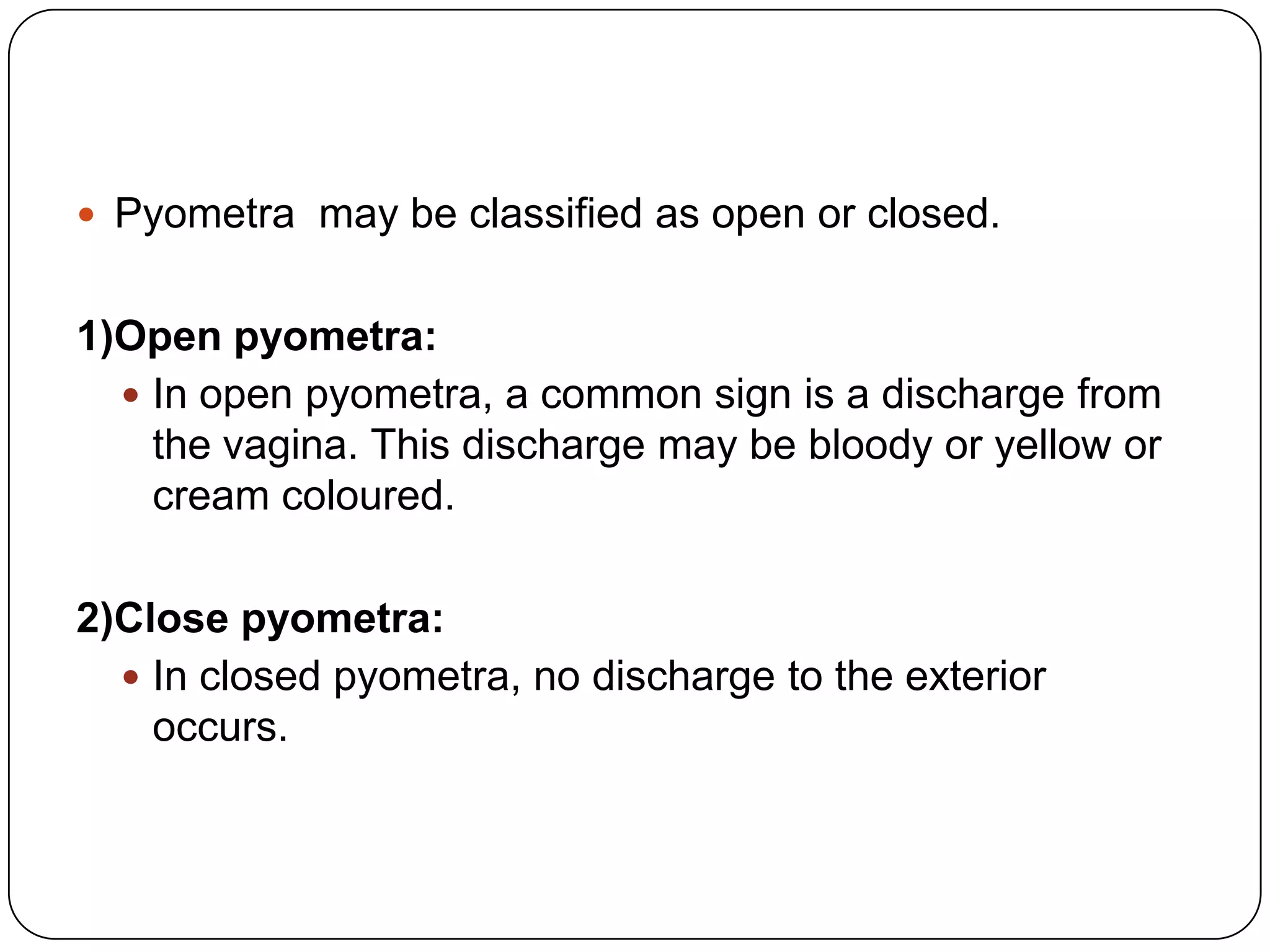 Pyometra may be classified as open or closed.

1)Open pyometra:
 In open pyometra, a common sign is a discharge from
the vagina. This discharge may be bloody or yellow or
cream coloured.
2)Close pyometra:
 In closed pyometra, no discharge to the exterior
occurs.

 