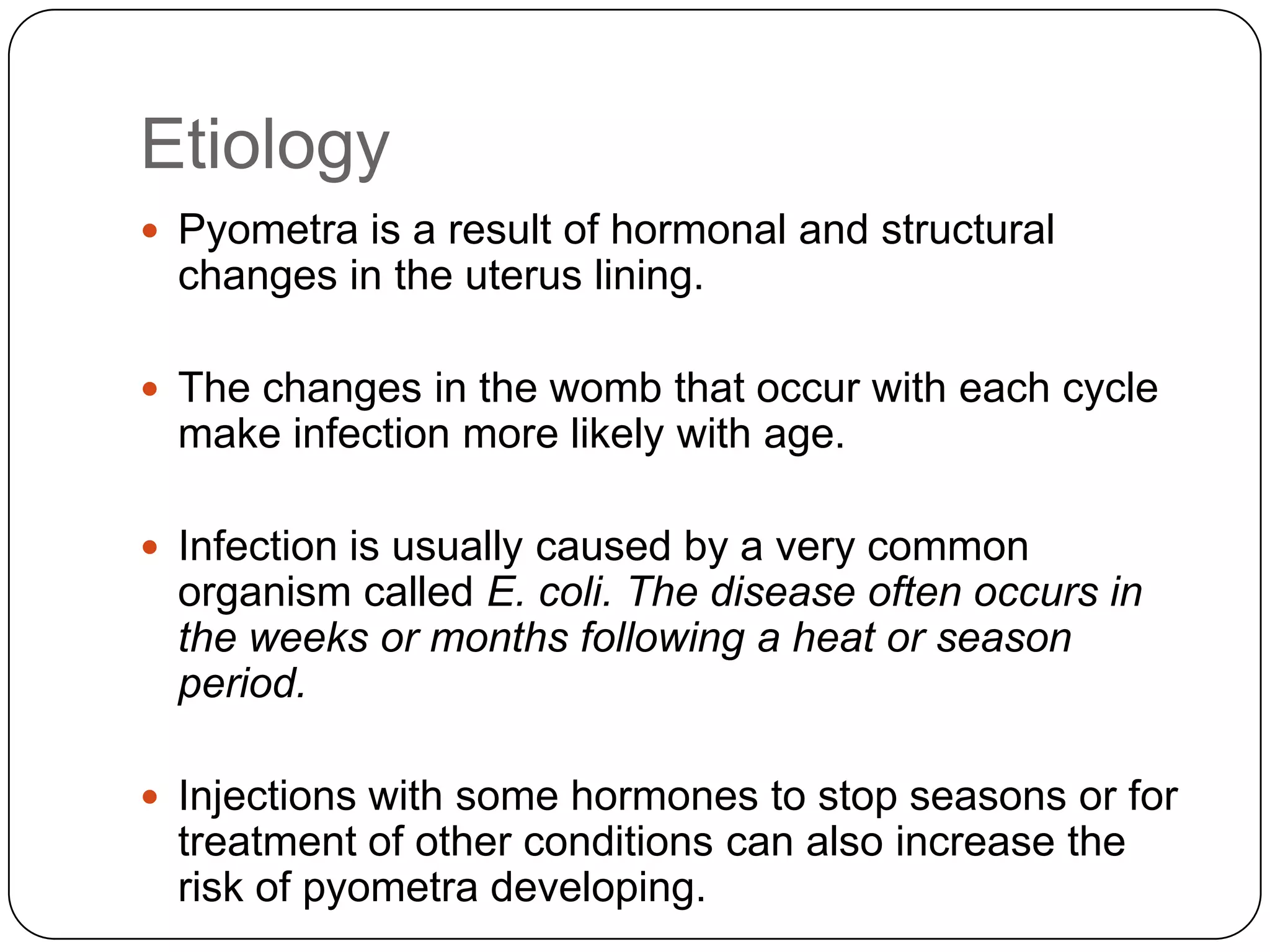 Etiology
 Pyometra is a result of hormonal and structural

changes in the uterus lining.
 The changes in the womb that occur with each cycle

make infection more likely with age.
 Infection is usually caused by a very common

organism called E. coli. The disease often occurs in
the weeks or months following a heat or season
period.
 Injections with some hormones to stop seasons or for

treatment of other conditions can also increase the
risk of pyometra developing.

 