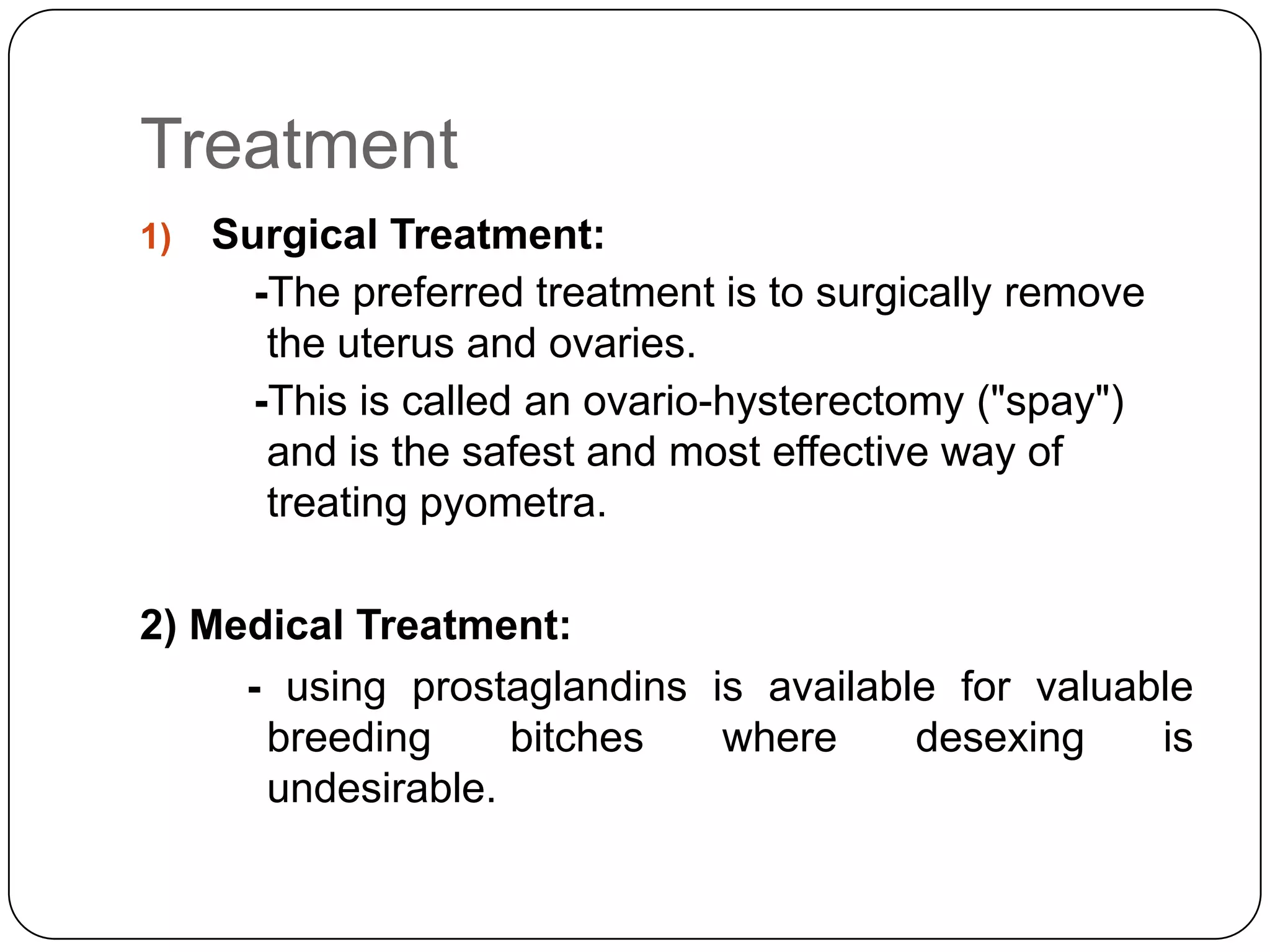Treatment
1)

Surgical Treatment:
-The preferred treatment is to surgically remove
the uterus and ovaries.
-This is called an ovario-hysterectomy ("spay")
and is the safest and most effective way of
treating pyometra.

2) Medical Treatment:
- using prostaglandins is available for valuable
breeding
bitches
where
desexing
is
undesirable.

 