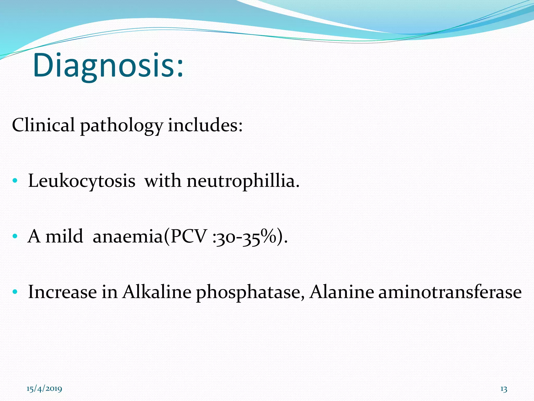 Diagnosis:
Clinical pathology includes:
• Leukocytosis with neutrophillia.
• A mild anaemia(PCV :30-35%).
• Increase in Alkaline phosphatase, Alanine aminotransferase
15/4/2019 13
 