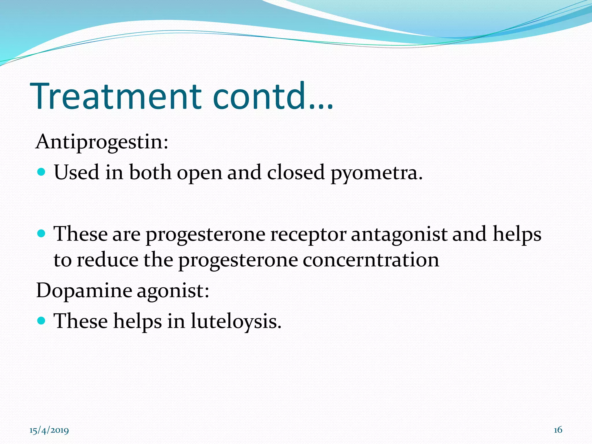 Treatment contd…
Antiprogestin:
 Used in both open and closed pyometra.
 These are progesterone receptor antagonist and helps
to reduce the progesterone concerntration
Dopamine agonist:
 These helps in luteloysis.
15/4/2019 16
 