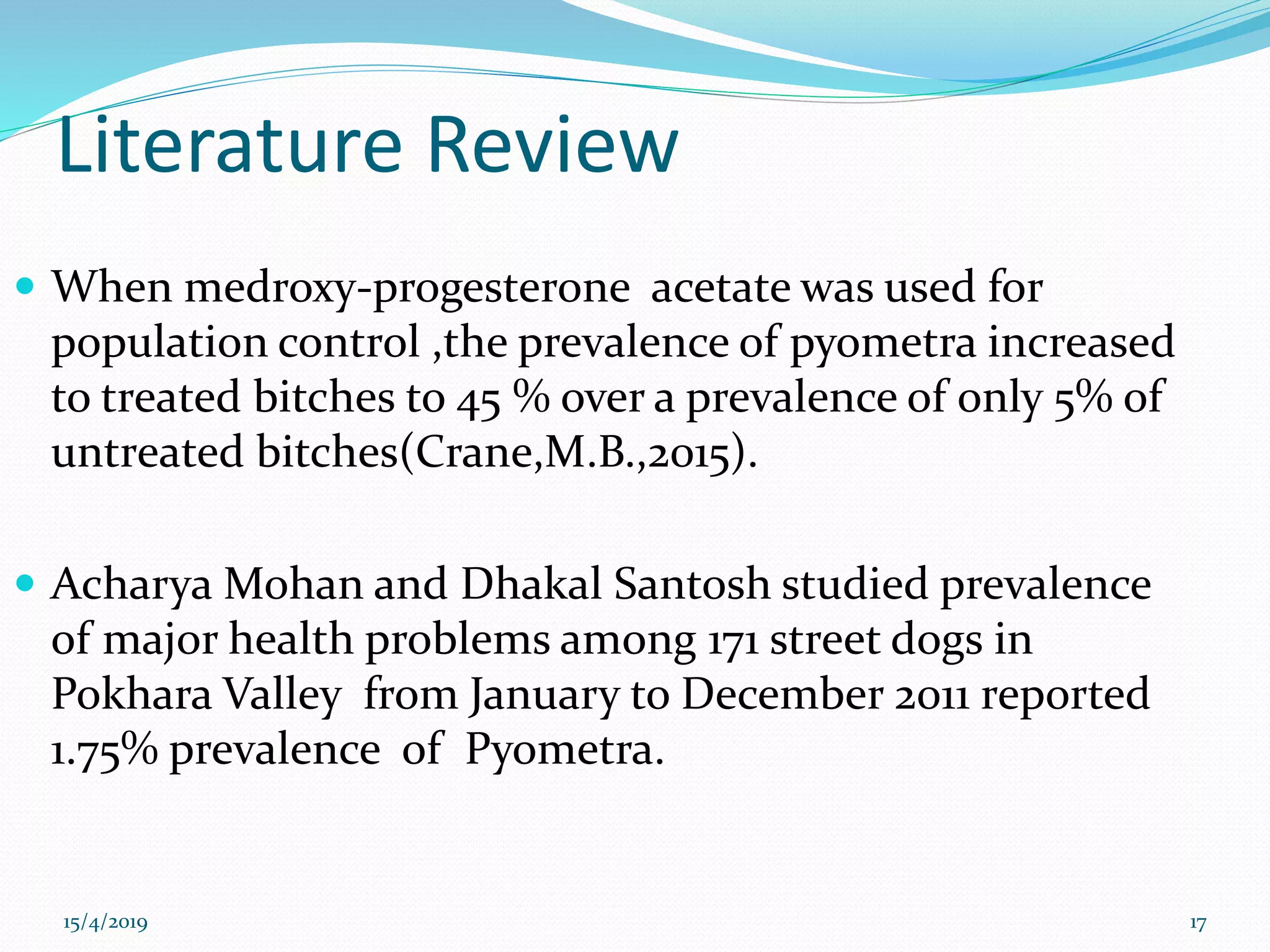 Literature Review
 When medroxy-progesterone acetate was used for
population control ,the prevalence of pyometra increased
to treated bitches to 45 % over a prevalence of only 5% of
untreated bitches(Crane,M.B.,2015).
 Acharya Mohan and Dhakal Santosh studied prevalence
of major health problems among 171 street dogs in
Pokhara Valley from January to December 2011 reported
1.75% prevalence of Pyometra.
15/4/2019 17
 