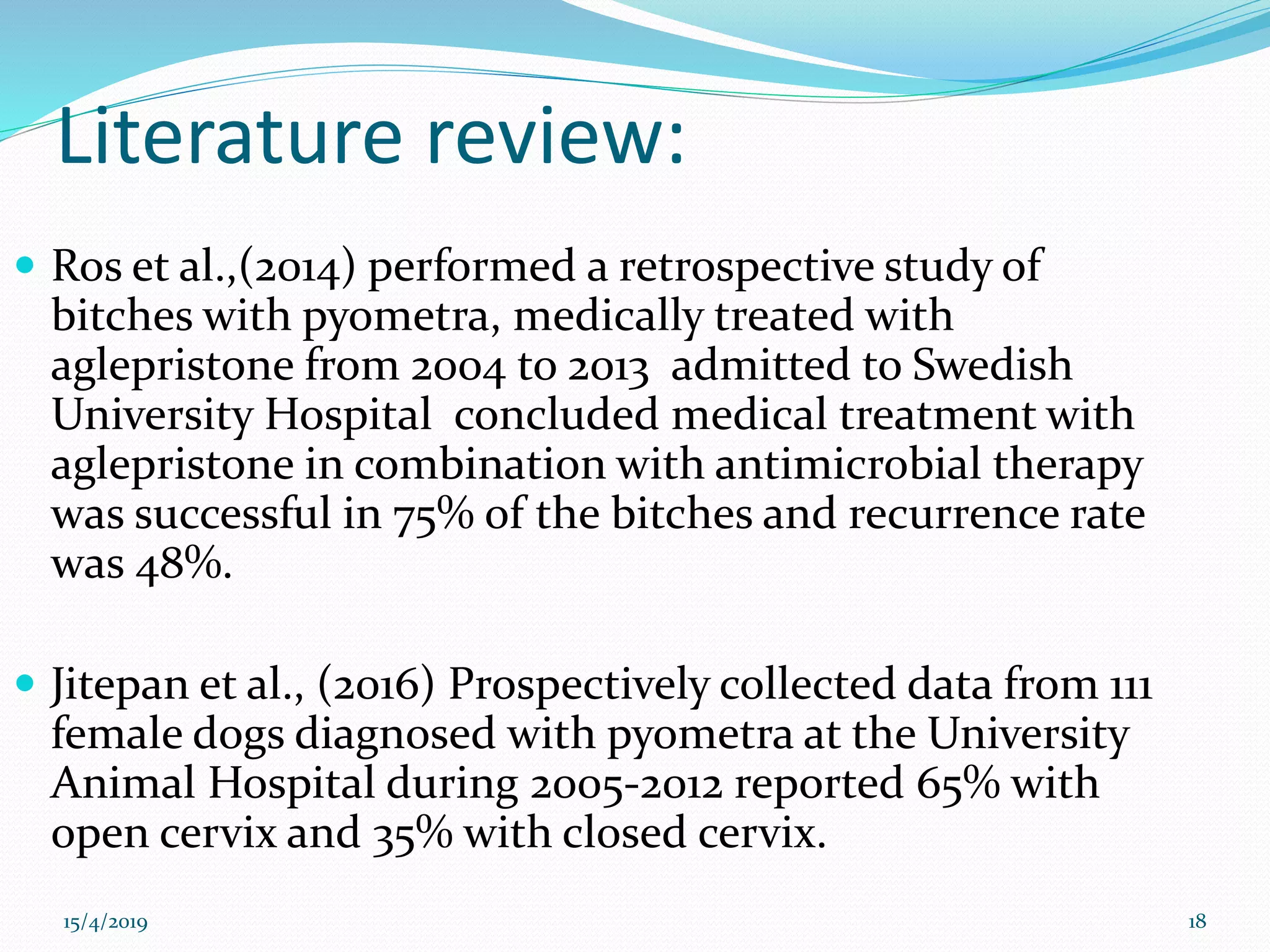 Literature review:
 Ros et al.,(2014) performed a retrospective study of
bitches with pyometra, medically treated with
aglepristone from 2004 to 2013 admitted to Swedish
University Hospital concluded medical treatment with
aglepristone in combination with antimicrobial therapy
was successful in 75% of the bitches and recurrence rate
was 48%.
 Jitepan et al., (2016) Prospectively collected data from 111
female dogs diagnosed with pyometra at the University
Animal Hospital during 2005-2012 reported 65% with
open cervix and 35% with closed cervix.
15/4/2019 18
 