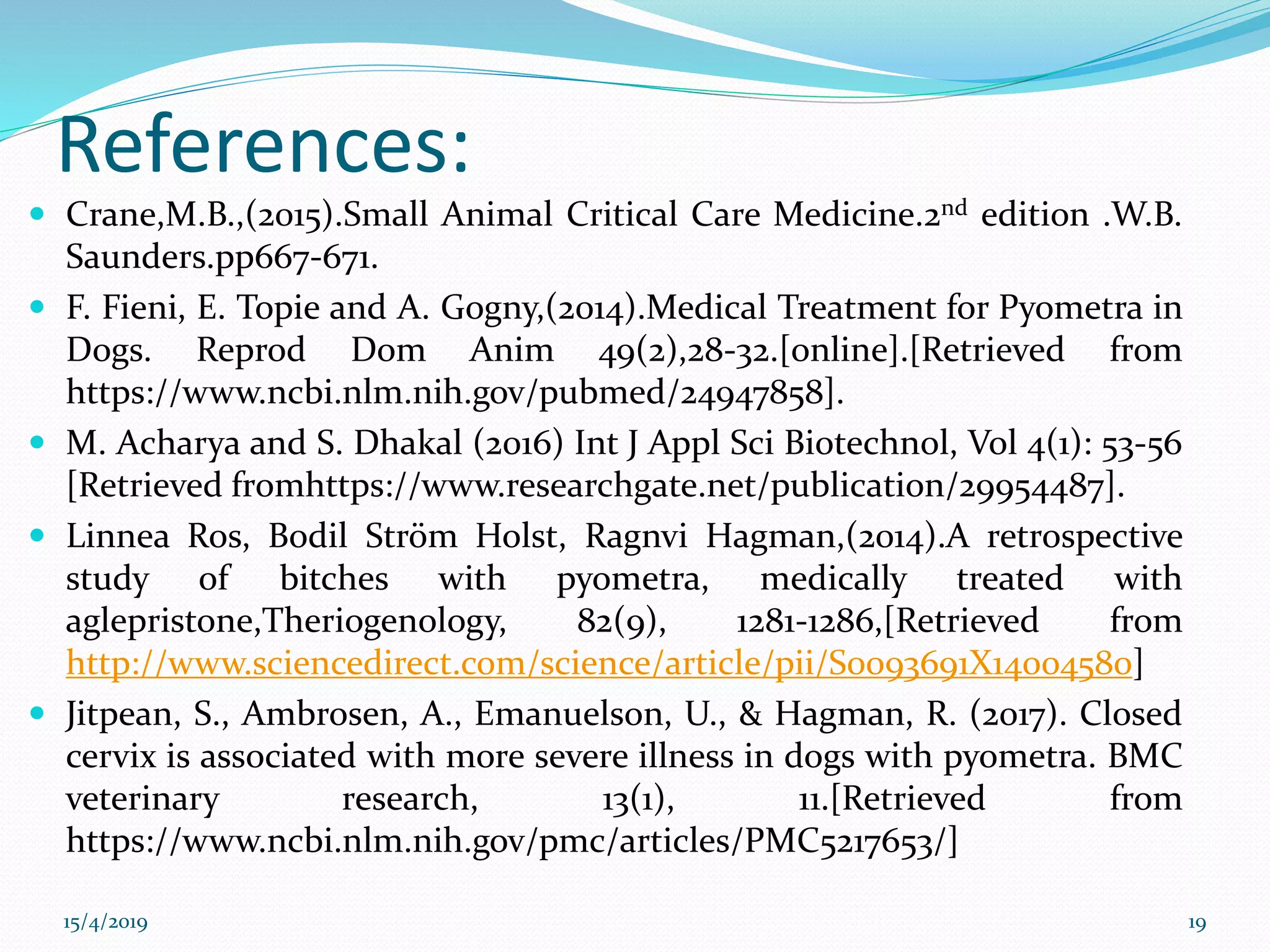 References:
 Crane,M.B.,(2015).Small Animal Critical Care Medicine.2nd edition .W.B.
Saunders.pp667-671.
 F. Fieni, E. Topie and A. Gogny,(2014).Medical Treatment for Pyometra in
Dogs. Reprod Dom Anim 49(2),28-32.[online].[Retrieved from
https://www.ncbi.nlm.nih.gov/pubmed/24947858].
 M. Acharya and S. Dhakal (2016) Int J Appl Sci Biotechnol, Vol 4(1): 53-56
[Retrieved fromhttps://www.researchgate.net/publication/29954487].
 Linnea Ros, Bodil Ström Holst, Ragnvi Hagman,(2014).A retrospective
study of bitches with pyometra, medically treated with
aglepristone,Theriogenology, 82(9), 1281-1286,[Retrieved from
http://www.sciencedirect.com/science/article/pii/S0093691X14004580]
 Jitpean, S., Ambrosen, A., Emanuelson, U., & Hagman, R. (2017). Closed
cervix is associated with more severe illness in dogs with pyometra. BMC
veterinary research, 13(1), 11.[Retrieved from
https://www.ncbi.nlm.nih.gov/pmc/articles/PMC5217653/]
15/4/2019 19
 