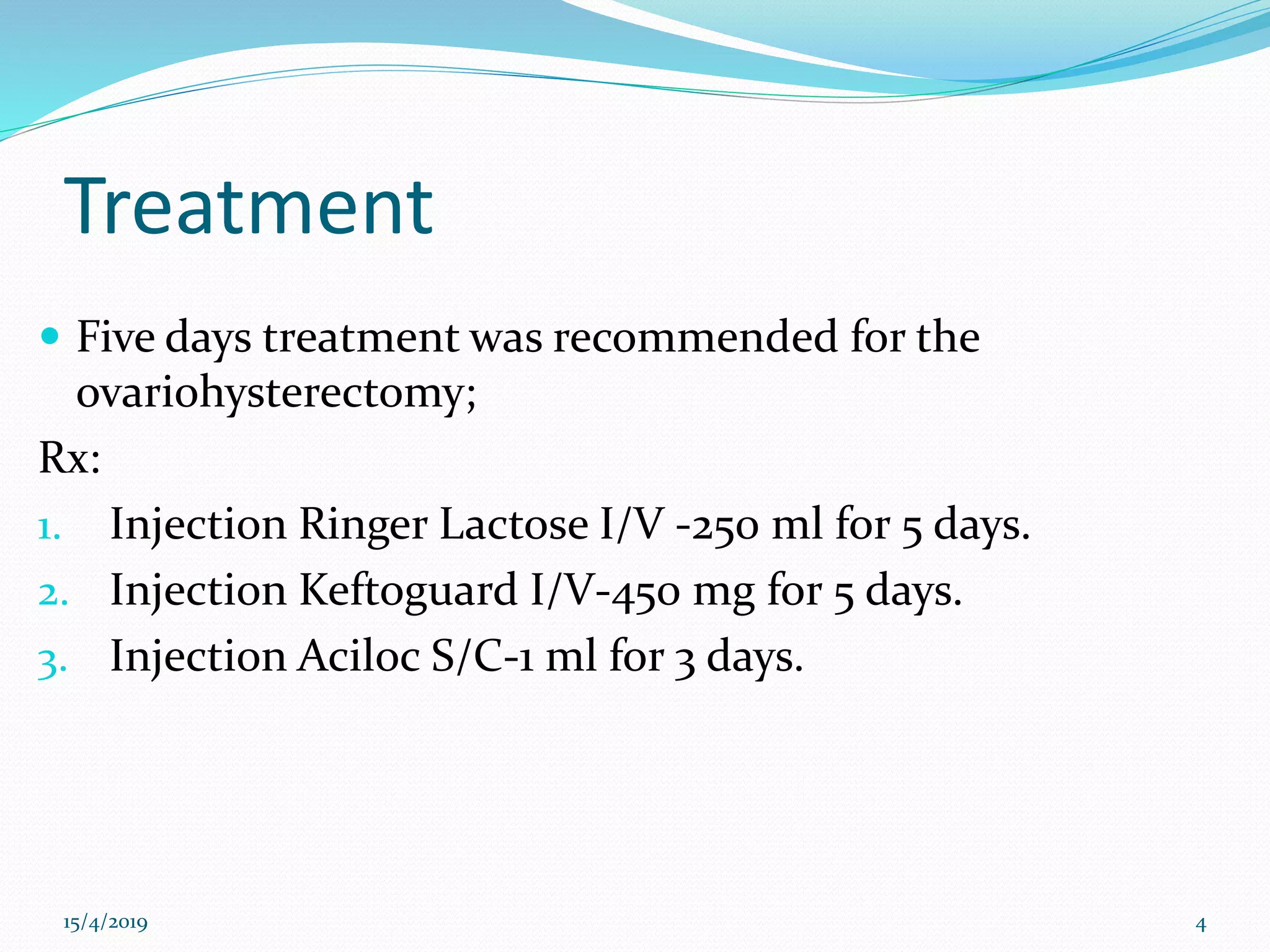 Treatment
 Five days treatment was recommended for the
ovariohysterectomy;
Rx:
1. Injection Ringer Lactose I/V -250 ml for 5 days.
2. Injection Keftoguard I/V-450 mg for 5 days.
3. Injection Aciloc S/C-1 ml for 3 days.
15/4/2019 4
 