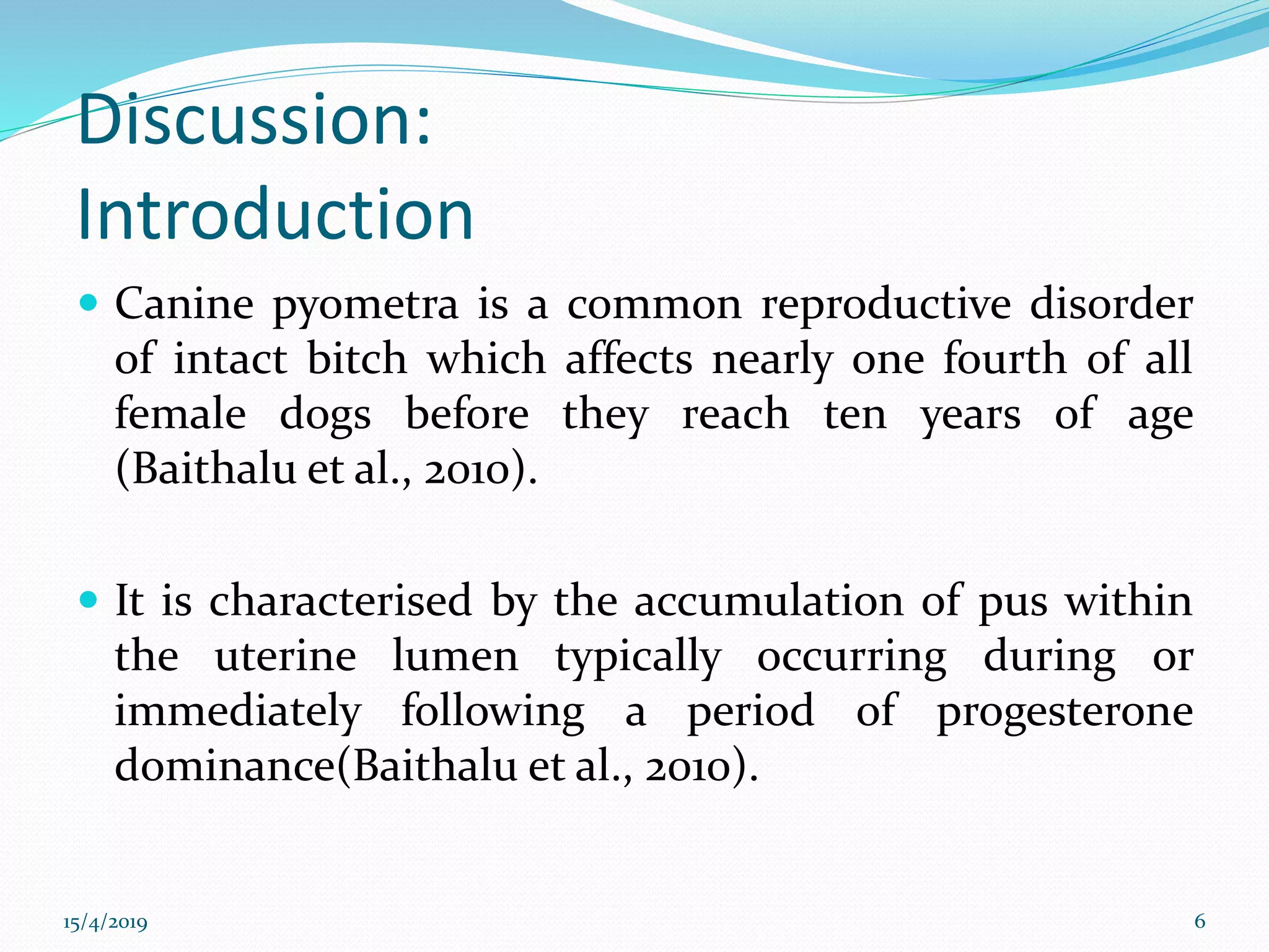Discussion:
Introduction
 Canine pyometra is a common reproductive disorder
of intact bitch which affects nearly one fourth of all
female dogs before they reach ten years of age
(Baithalu et al., 2010).
 It is characterised by the accumulation of pus within
the uterine lumen typically occurring during or
immediately following a period of progesterone
dominance(Baithalu et al., 2010).
15/4/2019 6
 