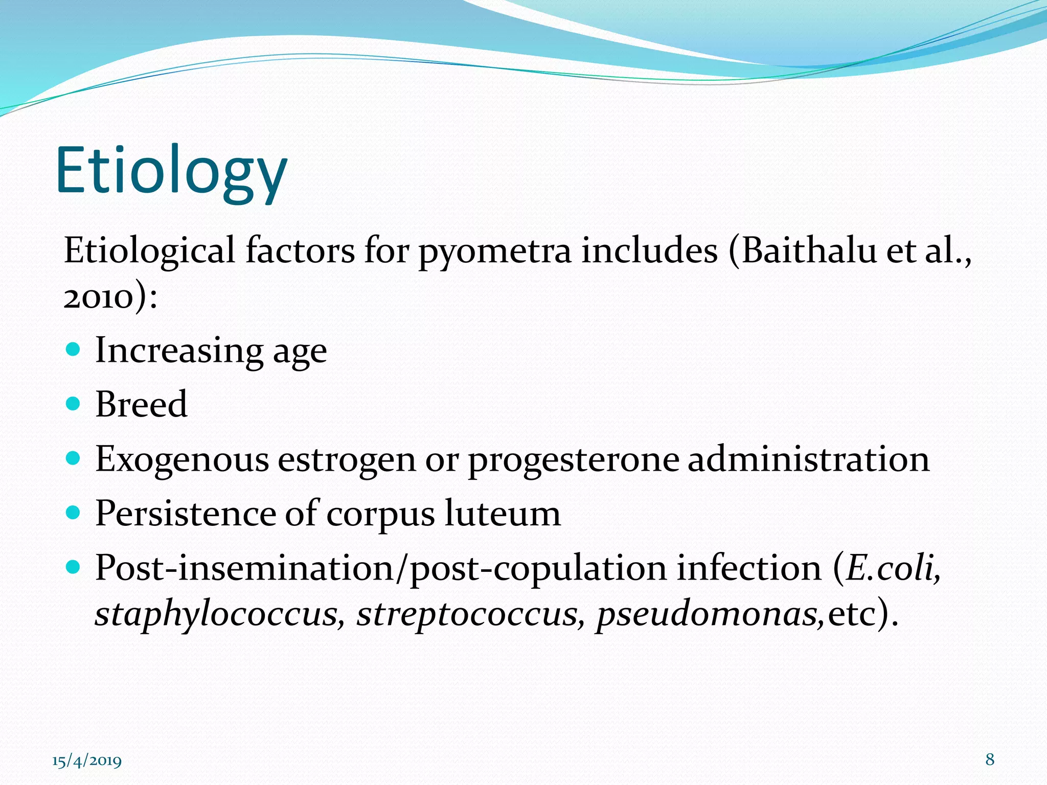 Etiology
Etiological factors for pyometra includes (Baithalu et al.,
2010):
 Increasing age
 Breed
 Exogenous estrogen or progesterone administration
 Persistence of corpus luteum
 Post-insemination/post-copulation infection (E.coli,
staphylococcus, streptococcus, pseudomonas,etc).
15/4/2019 8
 