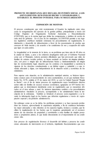 Página 1 de 21
PROYECTO DE ORDENANZA QUE DECLARA DE INTERÉS SOCIAL A LOS
ASENTAMIENTOS HUMANOS DE HECHO Y CONSOLIDADOS Y
ESTABLECE EL PROCESO INTEGRAL PARA SU REGULARIZACIÓN
EXPOSICIÓN DE MOTIVOS
El proceso constituyente que vivió recientemente el Ecuador ha implicado entre otras
cosas la reorganización del ejercicio de la gestión pública, principalmente a través del
Código Orgánico de Organización Territorial Autonomía y Descentralización
(COOTAD), que es la norma legal que define las competencias y ámbitos de acción de
cada nivel de gobierno. En el caso de los municipios, el COOTAD permite a sus órga-
nos legislativos establecer mediante ordenanza los procedimientos de regularización, ti-
tularización y desarrollo de infraestructura a favor de los posesionarios de predios que
carezcan de título inscrito y de acuerdo a las condiciones de uso y ocupación del suelo
que rigen en cada cantón.
La irregularidad en la tenencia de la tierra, es un problema que tiene más de 40 años en
la ciudad de Quito, y pese a los esfuerzos desplegados tanto por el Gobierno Nacional
como por el Municipio, todavía persisten dificultades que han provocado que miles de
familias de estratos sociales pobres, se hayan asentado en barrios sin ninguna planifica-
ción, con poco o ningún tipo de infraestructura básica y fundamentalmente sin ningún
tipo de reconocimiento legal, situación que les condena a la marginalidad y cuestiona la
vigencia de los derechos constitucionales a un hábitat seguro y saludable y a una vi-
vienda adecuada y digna, con independencia de la situación social y económica de los
ciudadanos.
Para superar esta situación, en la administración municipal anterior, se hicieron impor-
tantes avances para el reconocimiento de estos asentamientos, es así que mediante Reso-
lución No. 0178, emitida el 19 de marzo del 2010, se creó la Unidad Especial “Regula
tu Barrio”, con el fin de iniciar procesos de regularización cuyos beneficiarios directos
serían miles de familias de escasos recursos económicos, agrupadas en 439 barrios irre-
gulares que se determinaron inicialmente como no regularizados que se encuentran ubi-
cados en el área urbana y rural. Se iniciaron importantes cambios a los procedimientos
administrativos vinculados al proceso, acompañando a los administrados hasta la ins-
cripción de la ordenanza. También se fortaleció el proceso socio-organizativo y se le-
vantó la información legal en los barrios que deberían regularizarse a través de expro-
piación especial y de partición administrativa.
Sin embargo; como ya se ha dicho, los problemas persisten y se hace necesario profun-
dizar los avances, aprovechando la experiencia adquirida, a fin de establecer herramien-
tas mejor adecuadas y más eficientes en los aspectos legales, técnicos y sociales, que fa-
ciliten la regularización de los barrios que lo requieran, garantizando así el reconoci-
miento de sus derechos de propiedad y convirtiendo a estas familias de simples posee-
dores a propietarios plenos, lo que incide directamente en el mejoramiento de sus condi-
ciones vida.
Este proceso de regularización favorece el desarrollo del hábitat y preserva las condi-
ciones adecuadas de intervención en el territorio, impidiendo fraccionamientos que ocu-
 