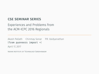 cse seminar series
Experiences and Problems from
the ACM-ICPC 2016 Regionals
Akash Pallath Chinmay Sonar P.R. Vaidyanathan
(from pyoneers import *)
April 17, 2017
Indian Institute of Technology Gandhinagar
 