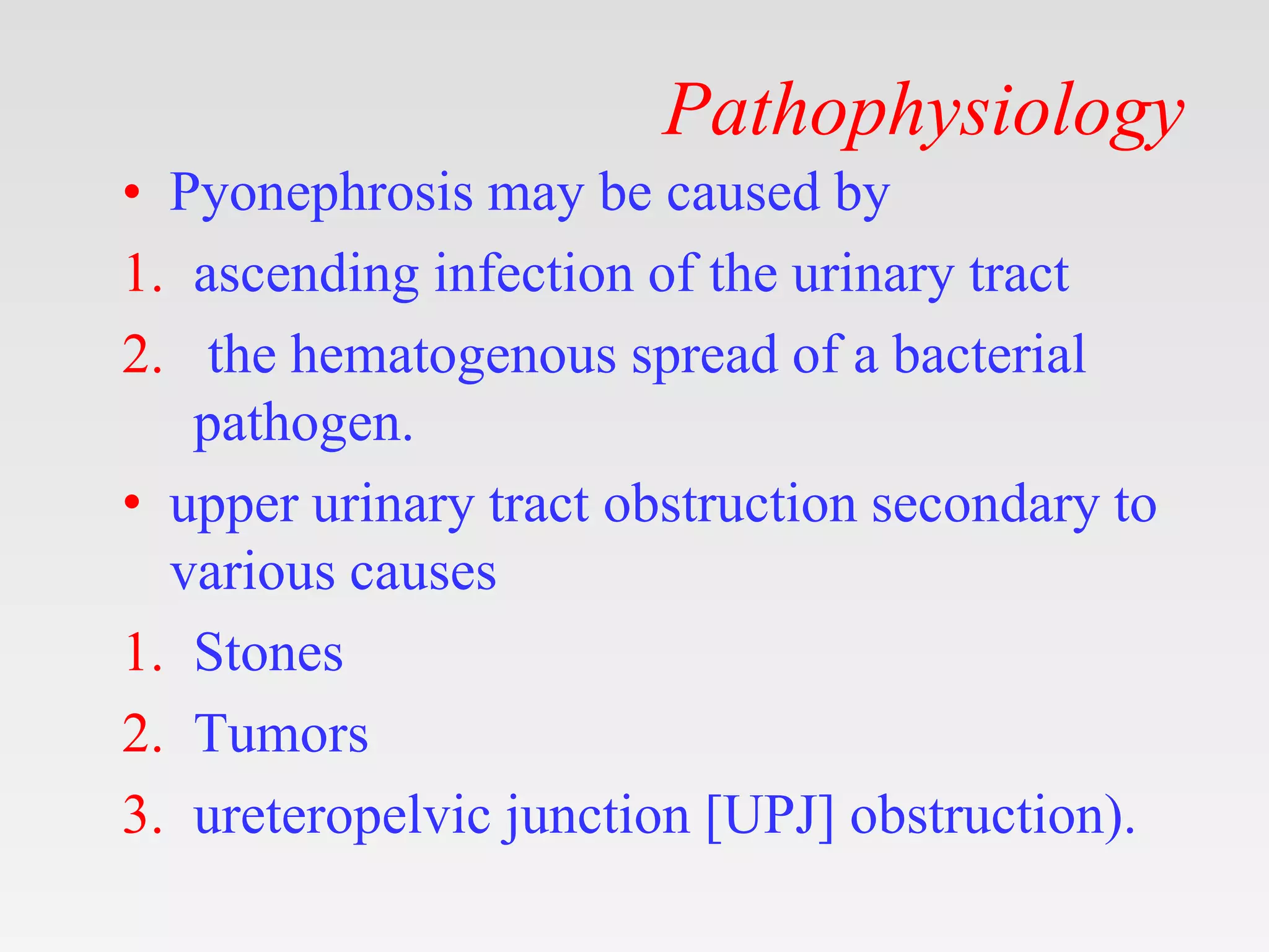 Pathophysiology
• Pyonephrosis may be caused by
1. ascending infection of the urinary tract
2. the hematogenous spread of a bacterial
pathogen.
• upper urinary tract obstruction secondary to
various causes
1. Stones
2. Tumors
3. ureteropelvic junction [UPJ] obstruction).
 