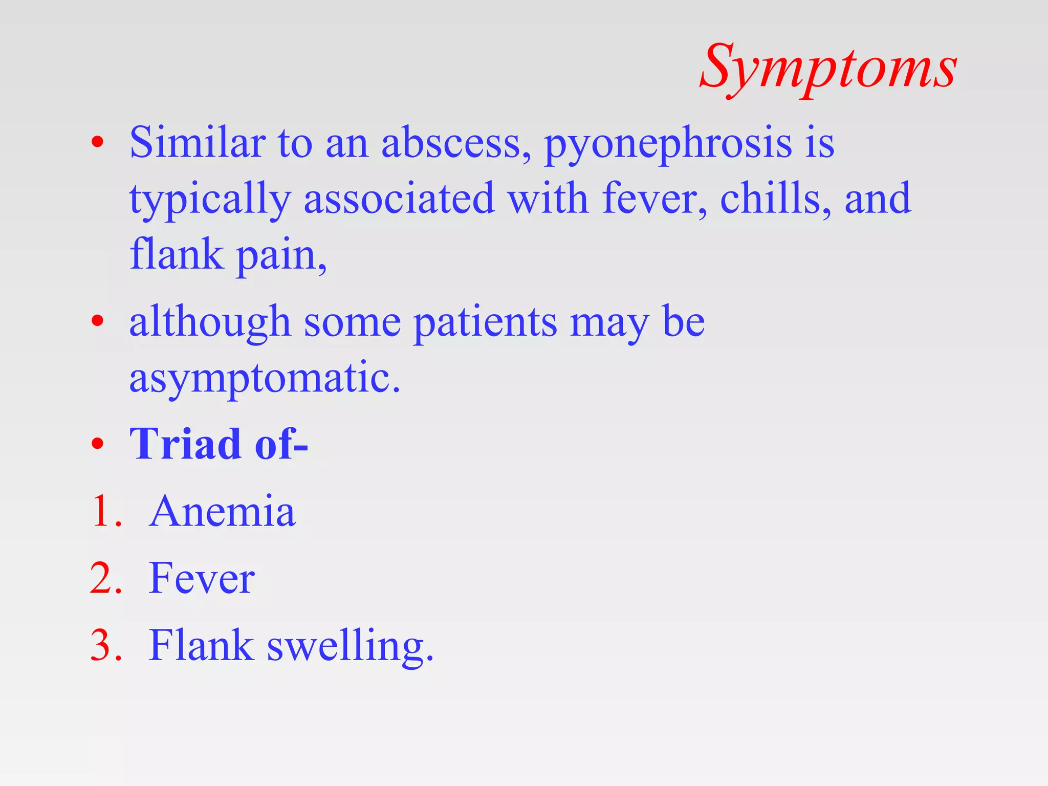 Symptoms
• Similar to an abscess, pyonephrosis is
typically associated with fever, chills, and
flank pain,
• although some patients may be
asymptomatic.
• Triad of-
1. Anemia
2. Fever
3. Flank swelling.
 