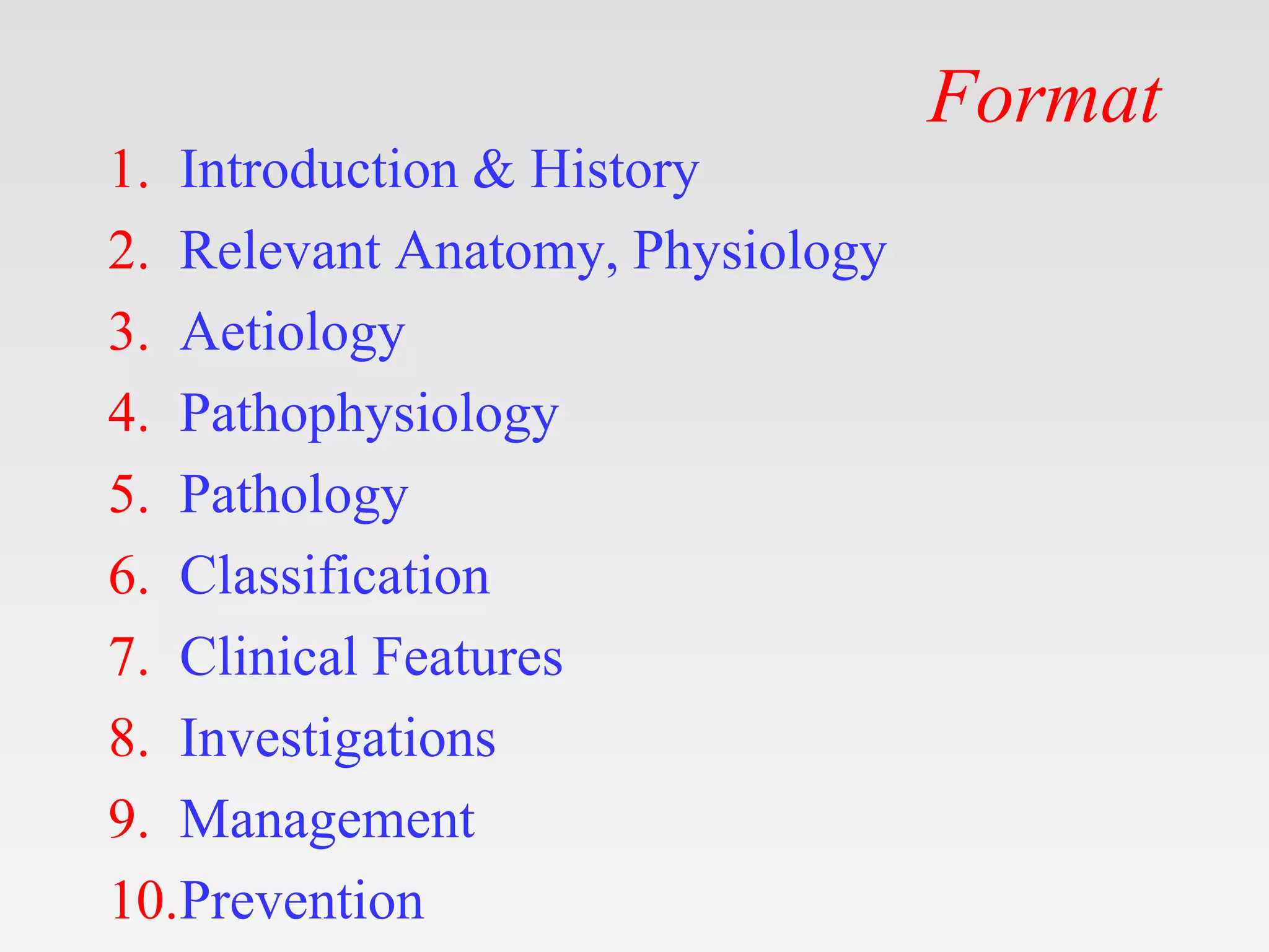 Format
1. Introduction & History
2. Relevant Anatomy, Physiology
3. Aetiology
4. Pathophysiology
5. Pathology
6. Classification
7. Clinical Features
8. Investigations
9. Management
10.Prevention
 