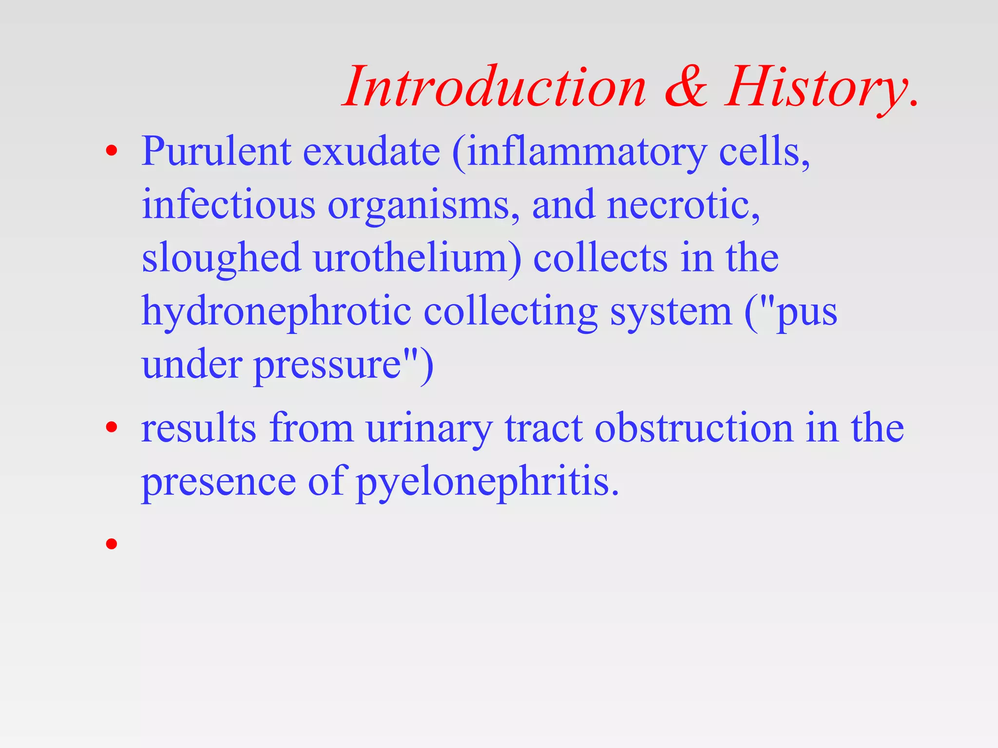 Introduction & History.
• Purulent exudate (inflammatory cells,
infectious organisms, and necrotic,
sloughed urothelium) collects in the
hydronephrotic collecting system ("pus
under pressure")
• results from urinary tract obstruction in the
presence of pyelonephritis.
•
 